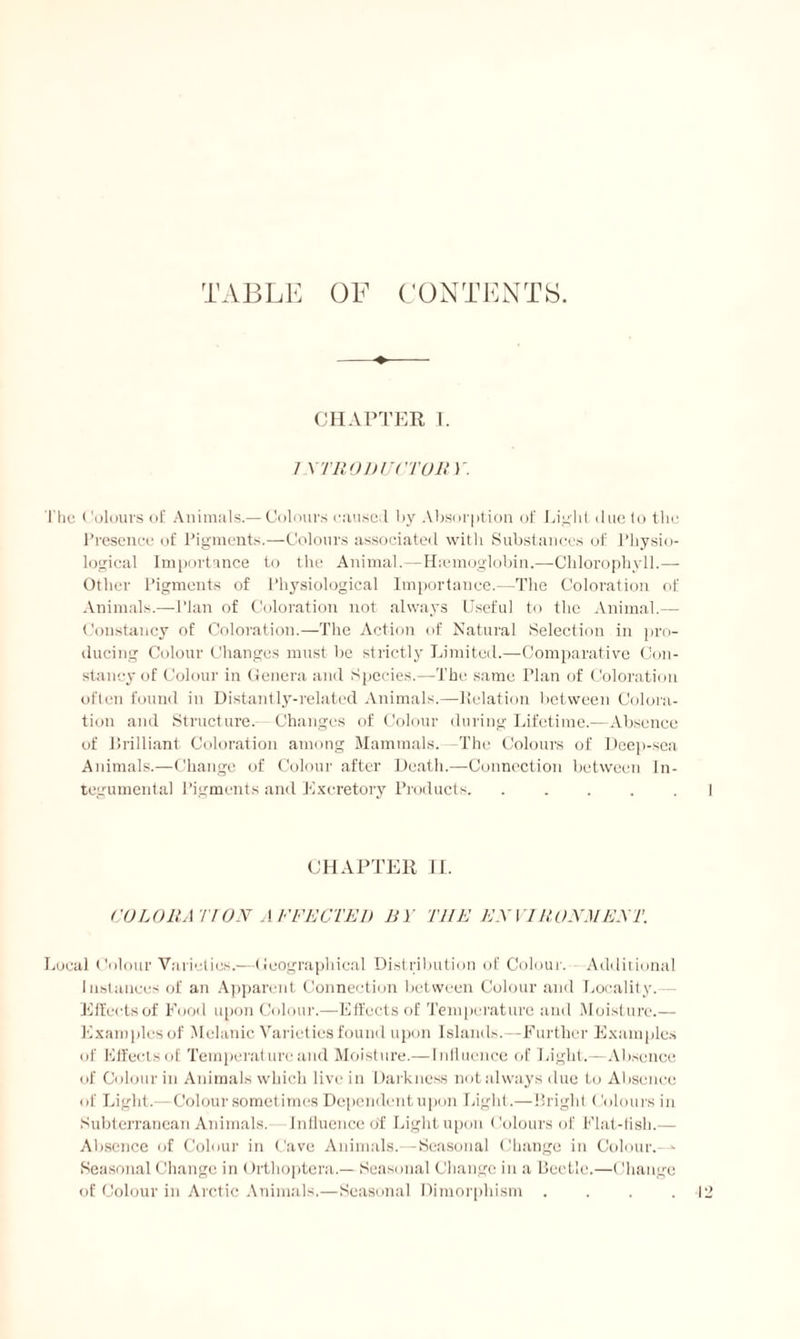 TABLE OF CONTENTS. CHAPTER I. 7 X'TRODUC'TOR 1r. The Colours of Animals.— Colours caused by Absorption of Light due to the Presence of Pigments.—Colours associated with Substances of Physio¬ logical Importance to the Animal.—Haemoglobin.—Chlorophyll.— Other Pigments of Physiological Importance.—The Coloration of Animals.—Plan of Coloration not always Useful to the Animal.— Constancy of Coloration.—The Action of Natural Selection in pro¬ ducing Colour Changes must be strictly Limited.—Comparative Con¬ stancy of Colour in Genera and Species.—The same Plan of Coloration often found in Distantly-related Animals.—Eolation between Colora¬ tion and Structure. Changes of Colour during Lifetime.—Absence of brilliant Coloration among Mammals. —The Colours of Deep-sea Animals.—Change of Colour after Death.—Connection between In- tegumental Pigments and Excretory Products. ..... CHAPTER II. COLORA TION AFFECTED BY THE ENVIRONMENT. Local Colour Varieties.—Geographical Distribution of Colour. Additional Instances of an Apparent Connection between Colour and Locality. - Effects of Food upon Colour.—Effects of Temperature and Moisture.— Examples of Melanie Varieties found upon Islands.—Further Examples of Effects of Temperature and Moisture.— Influence of Light.— Absence of Colour in Animals which live in Darkness not always due to Absence of Light.—Colour sometimes Dependent upon Light.—Bright (Colours in Subterranean Animals. Influence of Light upon Colours of Flat-fish.— Absence of Colour in Cave Animals.—Seasonal Change in Colour.- - Seasonal Change in Orthoptera.— Seasonal Change in a Beetle.—Change of Colour in Arctic Animals.—Seasonal Dimorphism . . . .