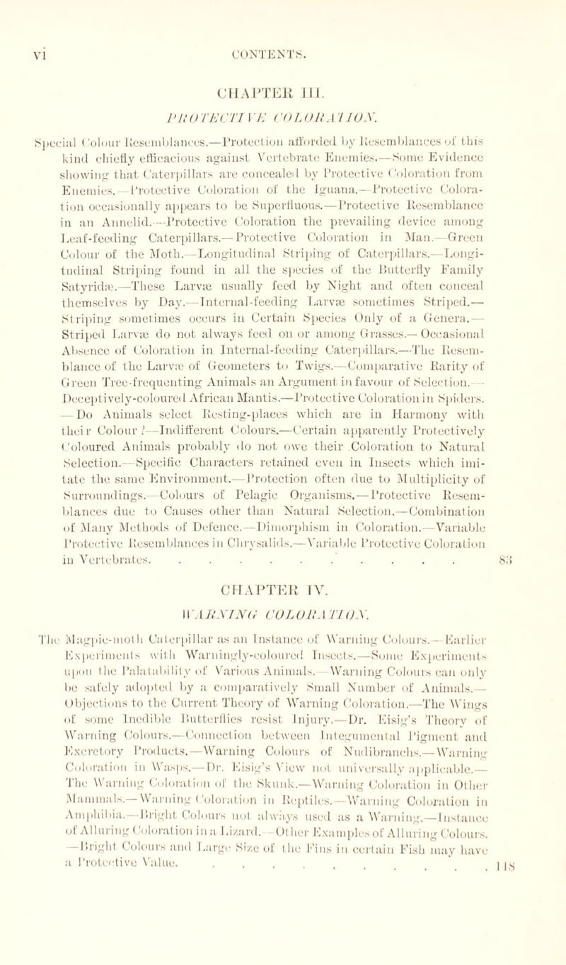 CHAPTER IQ. Pit O TECH YE CO LOR A11 OX. Special Colour Resemblances.—Protection afforded by Resemblances of this kind chiefly efficacious against Vertebrate Enemies.— Some Evidence showing that Caterpillars are concealed by Protective Coloration from Enemies. —Protective Coloration of the Iguana.—Protective Colora¬ tion occasionally appears to be Superfluous.—Protective Resemblance in an Annelid.—Protective Coloration the prevailing device among Leaf-feeding Caterpillars.— Protective Coloration in Man.—Green Colour of the Moth.—Longitudinal Striping of Caterpillars.—Longi¬ tudinal Striping found in all the species of the Butterfly Family Satyridffi.—These Larvae usually feed by Night and often conceal themselves by Day.—Internal-feeding Larvae sometimes Striped.— Striping sometimes occurs in Certain Species Only of a Genera.— Striped Larvae do not always feed on or among Grasses.— Occasional Absence of Coloration in Internal-feeding Caterpillars.—The Resem¬ blance of the Larva? of Geometers to Twigs.—Comparative Rarity of Green Tree-frequenting Animals an Argument in favour of Selection. — Deceptively-coloured African Mantis.—Protective Coloration in Spiders. Do Animals select Resting-places which are in Harmony with their Colour !—Indifferent Colours.—Certain apparently Protectively Coloured Animals probably do not owe their .Coloration to Natural Selection.—Specific Characters retained even in Insects which imi¬ tate the same Environment.—Protection often due to Multiplicity of Surroundings.—Colours of Pelagic Organisms.—Protective Resem¬ blances due to Causes other than Natural Selection.—Combination of Many Methods of Defence.—Dimorphism in Coloration.—Variable Protective Resemblances in Chrysalids.—Variable Protective Coloration in Vertebrates. .......... 8.'i CHAPTER TV. UMtXING COLOR ATI O.X. The Magpie-moth Caterpillar as an Instance of Warning Colours. - Earlier Experiments with Warningly-coloured Insects.—Sonic Experiments upon the Palatability of Various Animals. Warning Colours can only be safely adopted by a comparatively Small Number of Animals.— Objections to the Current Theory of Warning Coloration.—-The Wings of some Inedible Butterflies resist Injury.—Dr. Eisig’s Theory of Warning Colours.—Connection between I ntegumental Pigment and Excretory Products.—Warning Colours of Nudibranchs.—Warning Coloration in Wasps.—Dr. Eisig’s View not universally applicable.— The Warning Coloration of I ho Skunk.—Warning Coloration in Other Mammals.— Warning Coloration in Reptiles.—Warning Coloration in Amphibia. Bright Colours not always used as a Warning.— Instance of Alluring Coloration ina Lizard. Other Examples of Alluring Colours. —Bright Colours and Large Size of the Fins iu certain Fish may have a Protective Value.