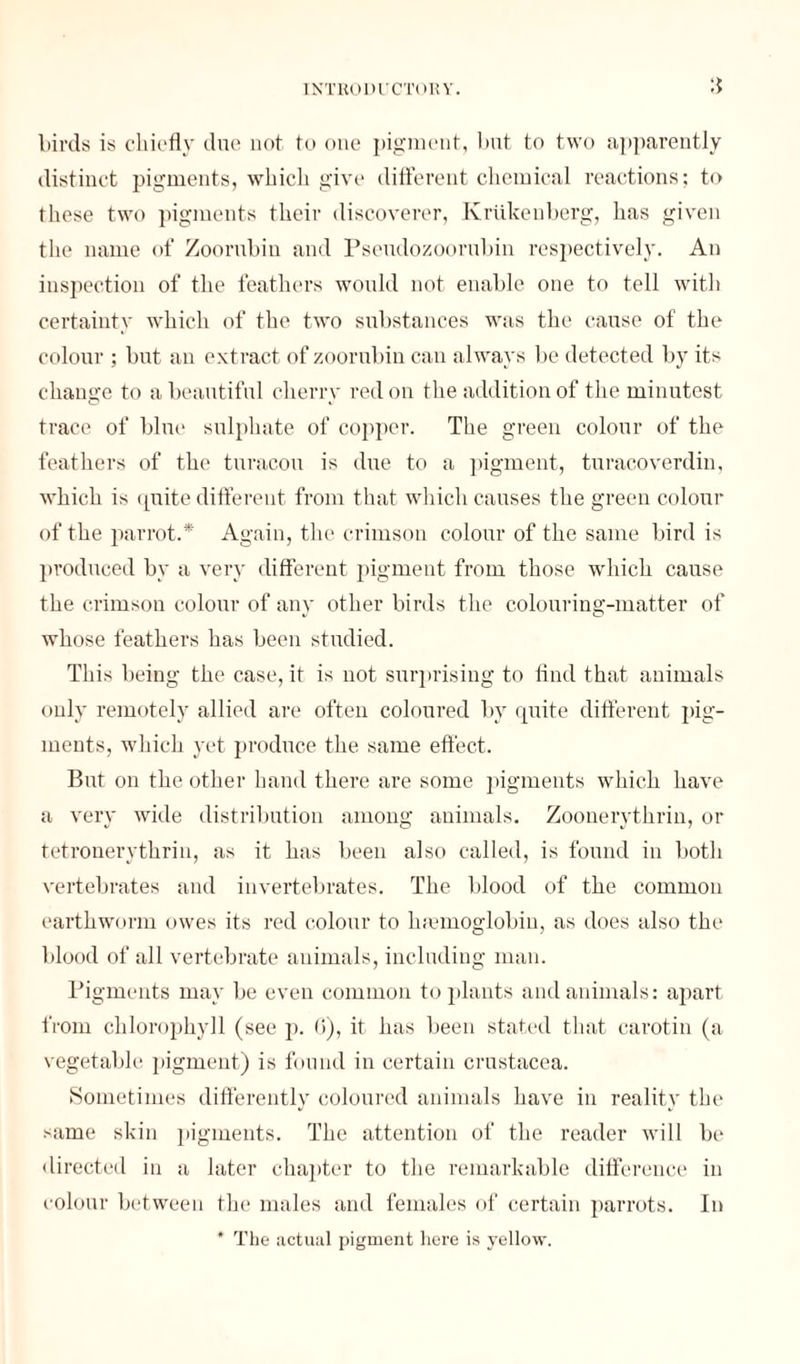 birds is chiefly due not to one pigment, but to two apparently distinct pigments, which give different chemical reactions; to these two pigments their discoverer, Ivriikenberg, has given the name of Zoorubin and Pseudozoorubin respectively. An inspection of the feathers would not enable one to tell with certainty which of the two substances was the cause of the colour ; but an extract of zoorubin can always be detected by its change to a beautiful cherry red on the addition of the minutest trace of blue sulphate of copper. The green colour of the feathers of the turacou is due to a pigment, turacoverdin, which is quite different fi’om that which causes the green colour of the parrot.* Again, the crimson colour of the same bird is produced by a very different pigment from those which cause the crimson colour of any other birds the colouring-matter of whose feathers has been studied. This being the case, it is not surprising to find that animals only remotely allied are often coloured by quite different pig¬ ments, which yet produce the same effect. But on the other hand there are some pigments which have a very wide distribution among animals. Zoonerythrin, or tetrouerythrin, as it has been also called, is found in both vertebrates and invertebrates. The blood of the common earthworm owes its red colour to luernoglobin, as does also the blood of all vertebrate animals, including man. Pigments may be even common to plants and animals: apart from chlorophyll (see p. 6), it has been stated that carotin (a vegetable pigment) is found in certain Crustacea. Sometimes differently coloured animals have in reality the same skin pigments. The attention of the reader will be directed in a later chapter to the remarkable difference in colour between the males and females of certain parrots. In * The actual pigment here is yellow.