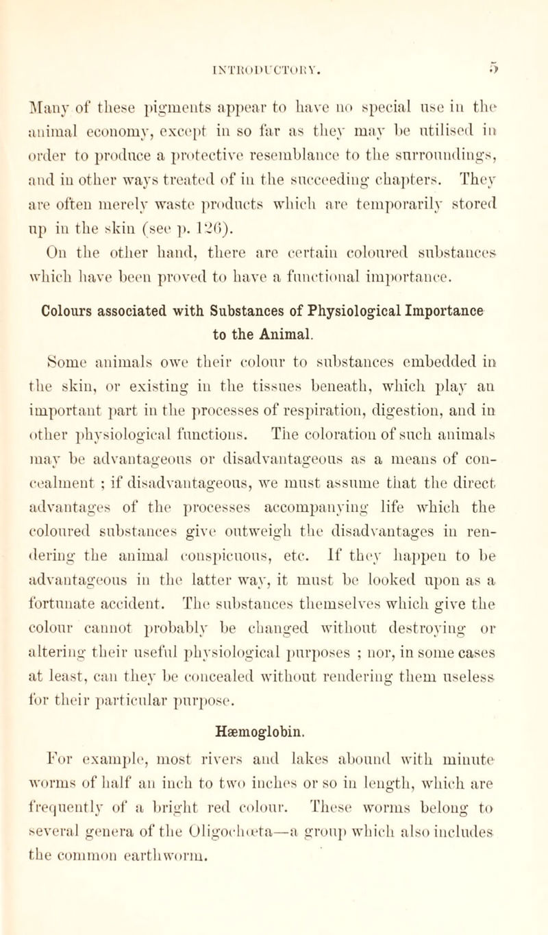 Many of these pigments appear to have no special use in the animal economy, except in so far as they may he utilised in order to produce a protective resemblance to the surroundings, and in other ways treated of in the succeeding chapters. They are often merely waste products which are temporarily stored up in the skin (see p. 126). On the other hand, there are certain coloured substances which have been proved to have a functional importance. Colours associated with Substances of Physiological Importance to the Animal. Some animals owe their colour to substances embedded in the skin, or existing in the tissues beneath, which play an important part in the processes of respiration, digestion, and in other physiological functions. The coloration of such animals may be advantageous or disadvantageous as a means of con- cealment ; if disadvantageous, we must assume that the direct advantages of the processes accompanying life which the coloured substances give outweigh the disadvantages in ren- dering the animal conspicuous, etc. If they happen to be advantageous in the latter way, it must be looked upon as a fortunate accident. The substances themselves which give the colour cannot probably be changed without destroying or altering their useful physiological purposes ; nor, in some cases at least, can they be concealed without rendering them useless for their particular purpose. Haemoglobin. For example, most rivers and lakes abound with minute worms of half an inch to two inches or so in length, which are frequently of a bright red colour. These worms belong to several genera of the Oligochoeta—a group which also includes the common earthworm.