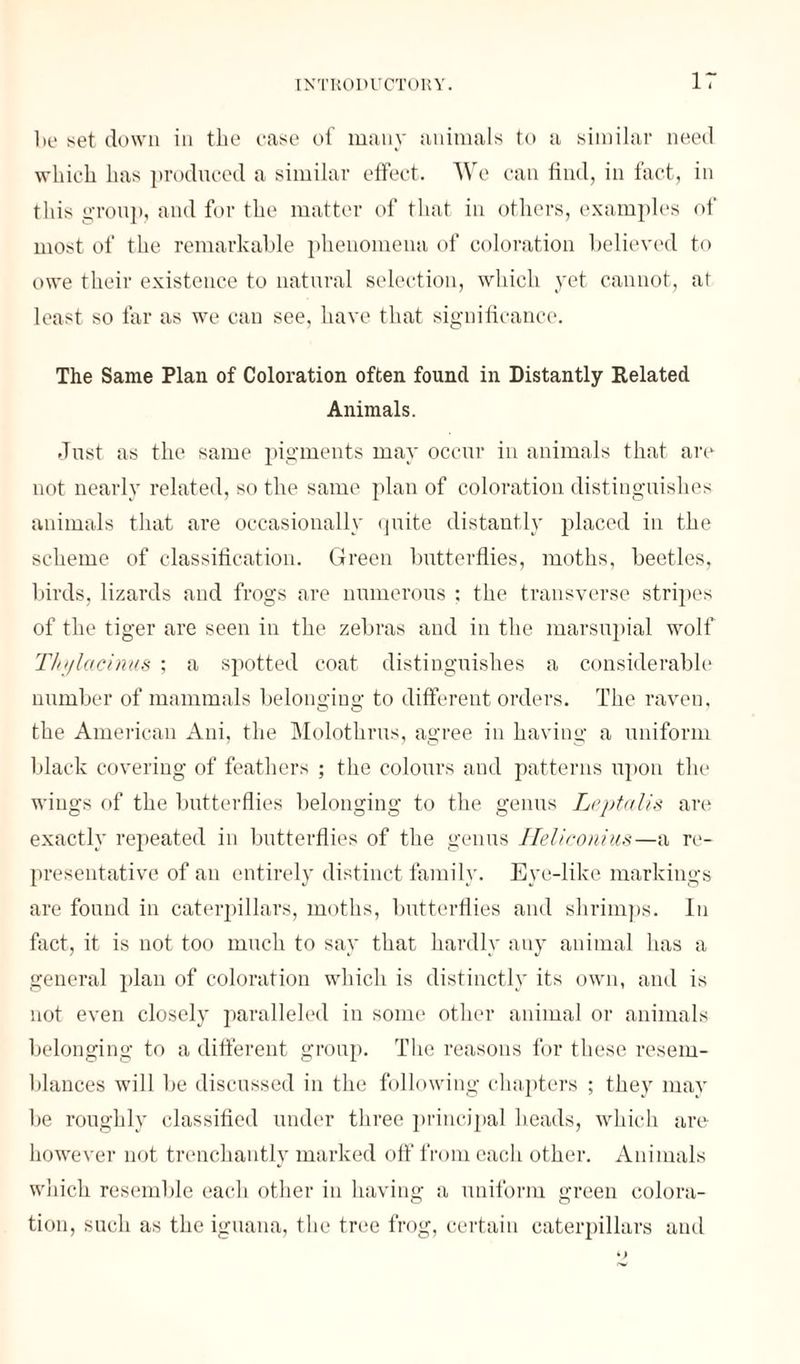be net down in the cane of many animals to a similar need which has produced a similar effect. We can find, in fact, in this group, and for the matter of that in others, examples of mont of the remarkable phenomena of coloration believed to owe their existence to natural selection, which yet cannot, at least so far as we can see, have that significance. The Same Plan of Coloration often found in Distantly Related Animals. Just as the same pigments may occur in animals that are not nearly related, so the same plan of coloration distinguishes animals that are occasionally quite distantly placed in the scheme of classification. Green butterflies, moths, beetles, birds, lizards and frogs are numerous ; the transverse stripes of the tiger are seen in the zebras and in the marsupial wolf Tliylacinus ; a spotted coat distinguishes a considerable number of mammals belonging to different orders. The raven, the American Ani, the Molothrus, agree in having a uniform black covering of feathers ; the colours and patterns upon the wings of the butterflies belonging to the genus Leptalis art* exactly repeated in butterflies of the genus Heliconius—a re¬ presentative of an entirely distinct family. Eye-like markings are found in caterpillars, moths, butterflies and shrimps. In fact, it is not too much to say that hardly any animal has a general plan of coloration which is distinctly its own, and is not even closely paralleled in some other animal or animals belonging to a different group. The reasons for these resem¬ blances will be discussed in the following chapters ; they may be roughly classified under three principal heads, which are however not trenchantly marked off from each other. Animals which resemble each other in having a uniform green colora¬ tion, sucli as the iguana, the tree frog, certain caterpillars and