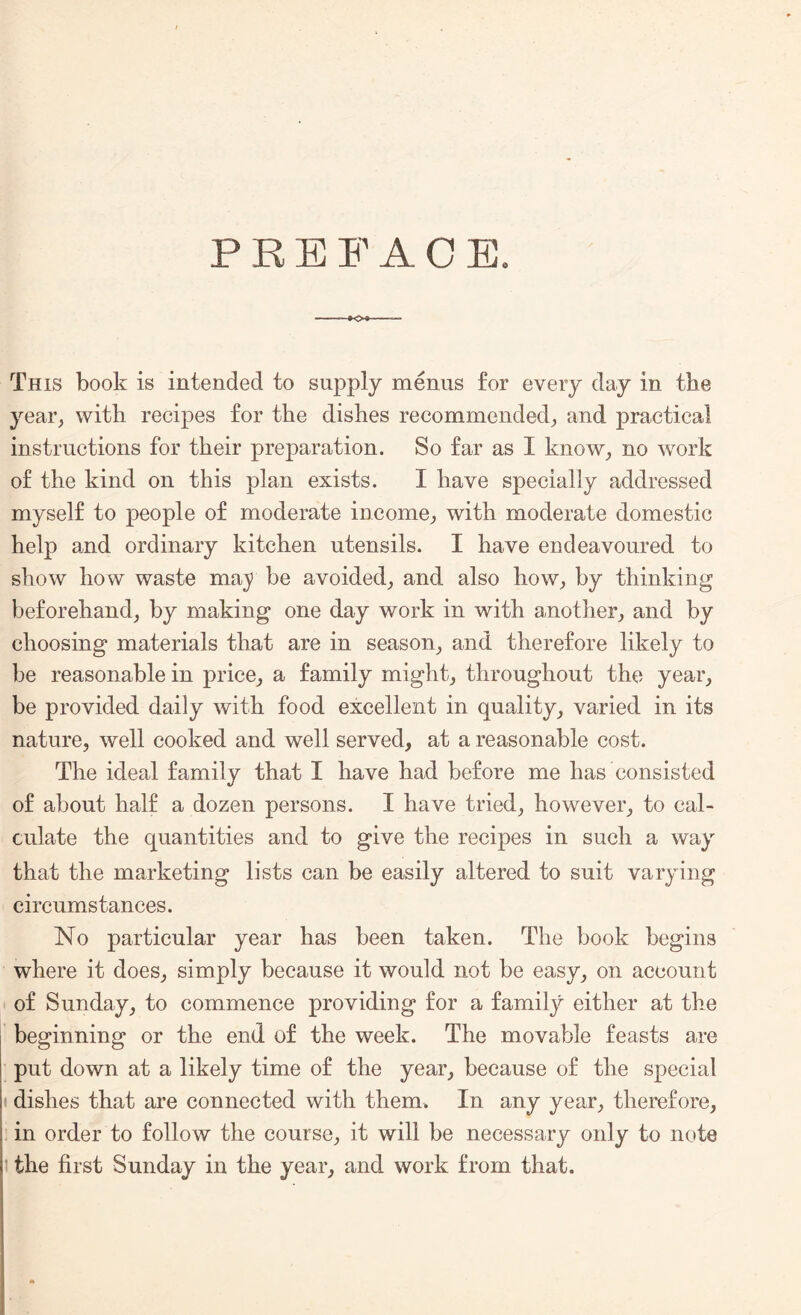 PREFACE. This book is intended to supply menus for every day in the year, with recipes for the dishes recommended, and practical instructions for their preparation. So far as I know, no work of the kind on this plan exists. I have specially addressed myself to people of moderate income, with moderate domestic help and ordinary kitchen utensils. I have endeavoured to show how waste maj> be avoided, and also how, by thinking beforehand, by making one day work in with another, and by choosing materials that are in season, and therefore likely to be reasonable in price, a family might, throughout the year, be provided daily with food excellent in quality, varied in its nature, well cooked and well served, at a reasonable cost. The ideal family that I have had before me has consisted of about half a dozen persons. I have tried, however, to cal¬ culate the quantities and to give the recipes in such a way that the marketing lists can be easily altered to suit varying circumstances. No particular year has been taken. The book begins where it does, simply because it would not be easy, on account of Sunday, to commence providing for a family either at the beginning or the end of the week. The movable feasts are put down at a likely time of the year, because of the special i dishes that are connected with them. In any year, therefore, in order to follow the course, it will be necessary only to note i the first Sunday in the year, and work from that.