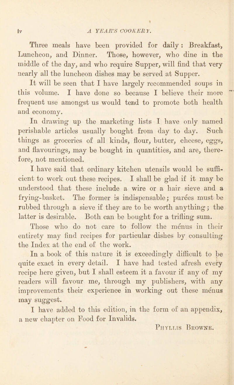 Three meals have been provided for daily: Breakfast, Luncheon, and Dinner. Those, however, who dine in the middle of the day, and who require Supper, will find that very nearly all the luncheon dishes may be served at Supper. It will be seen that I have largely recommended soups in this volume. I have done so because I believe their more frequent use amongst us would tend to promote both health and economy. In drawing up the marketing lists I have only named perishable articles usually bought from day to day. Such things as groceries of all kinds, flour, butter, cheese, eggs, and flavourings, may be bought in quantities, and are, there¬ fore, not mentioned. I have said that ordinary kitchen utensils would be suffi¬ cient to work out these recipes. I shall be glad if it may be understood that these include a wire or a hair sieve and a frying-basket. The former is indispensable; purees must be rubbed through a sieve if they are to be worth anything; the latter is desirable. Both can be bought for a trifling sum. Those who do not care to follow the menus in their entirety may find recipes for particular dishes by consulting the Index at the end of the work. In a book of this nature it is exceedingly difficult to be quite exact in every detail. I have had tested afresh every recipe here given, but I shall esteem it a favour if any of my readers will favour me, through my publishers, with any improvements their experience in working out these menus may suggest. I have added to this edition, in the form of an appendix, a new chapter on Food for Invalids. Piiyllts Browne.