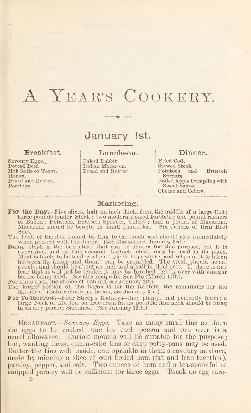 o- January 1st, Breakfast. Savoury Eggs. „ Potted Beef. Hot Rolls or Toast, lloney. Bread and B utter. Porridge. Luncheon. Baked Rabbit. Italian Macaroni. Bread and Butter. Dinner. Fried Cod. Stewed Steak. Potatoes and Brussels Sprouts. Boiled Apple Dumpling with Sweet Sauce. Cheese and Celery. Marketing. For the Day.—Five slices, half an inch thick, from the middle of a large Cod; three pounds tender Steak ; two moderate-sized Rabbits ; one pound rashers of Bacon ; Potatoes, Brussels Sprouts, Celery; half a pound of Macaroni. Macaroni should he bought in small quantities. Six ounces of firm Beef Suet. The flesh of the fish should be Arm to the touch, and should rise immediately when pressed with the Anger. (See Marketing, January 3rd.) Rump steak is the best steak that can be chosen for this purpose, but it is expensive, and on this account buttock steak may be used in its place. Meat is likely to be tender when it yields to pressure, and when, a little taken between the finger and thumb can be crumbled. The steak should be cut evenly, and should be about an inch and a half in thickness. If there is any fear that it will not be tender, it may be brushed lightly over with vinegar before being used. See also recipe for Sea Pie (March lfth). For hints upon the choice of rabbits, see January 24th. The larger portion of the bacon is for the Rabbits, the remainder for the Kidneys. (Before choosing bacon, see January 3rd.) For To-morrow.—Four Sheep’s Kidneys—fine, plump, and perfectly fresh ; a large Neck of Mutton, as free from fat as possible (the neck should be hung in an airy place); Sardines. (See January 12th.) Breakfast.—Savoury Eggs.—Take as many small tins as there are eggs to be cooked—one for each person and one over is a usual allowance. Dariole moulds will be suitable for the purpose; but, wanting these, queen-cake tins or deep patty-pans may be used. Butter the tins well inside, and sprinkle in them a savoury mixture, made by mincing a slice of co-id boiled ham (fat and lean together), parsley, pepper, and salt. Two ounces of ham and a tea-spoonful of chopped parsley will be sufficient for three eggs. Break an egg care* B
