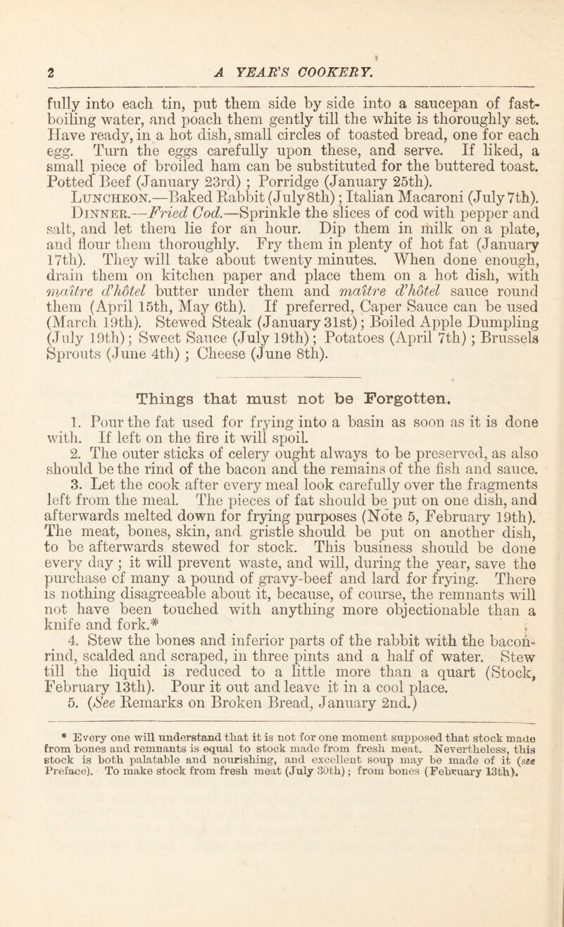 fully into each tin, put them side by side into a saucepan of fast¬ boiling water, and poach them gently till the white is thoroughly set. Have ready, in a hot dish, small circles of toasted bread, one for each egg. Turn the eggs carefully upon these, and serve. If liked, a small piece of broiled ham can be substituted for the buttered toast. Potted Beef (January 23rd) ; Porridge (January 25th). Luncheon.—Baked Rabbit (July 8th); Italian Macaroni (July 7th). Dinner.—Fried Cod.—Sprinkle the slices of cod with pepper and salt, and let them lie for an hour. Dip them in milk on a plate, and flour them thoroughly. Fry them in plenty of hot fat (January 17th). They will take about twenty minutes. When done enough, drain them on kitchen paper and place them on a hot dish, with mctitre dihotel butter under them and maitre d’hotel sauce round them (April 15th, May 6th). If preferred, Caper Sauce can be used (March 19th). Stewed Steak (January 31st); Boiled Apple Dumpling (July 19th); Sweet Sauce (July 19th); Potatoes (April 7th); Brussels Sprouts (June 4th) ; Cheese (June 8th). Things that must not be Forgotten. 1. Pour the fat used for frying into a basin as soon as it is done with. If left on the fire it will spoil. 2. The outer sticks of celery ought always to be preserved, as also should be the rind of the bacon and the remains of the fish and sauce. 3. Let the cook after every meal look carefully over the fragments left from the meal. The pieces of fat should be put on one dish, and afterwards melted down for frying purposes (Note 5, February 19th). The meat, bones, skin, and gristle should be put on another dish, to be afterwards stewed for stock. This business should be done every day ; it will prevent waste, and will, during the year, save the purchase of many a pound of gravy-beef and lard for frying. There is nothing disagreeable about it, because, of course, the remnants will not have been touched with anything more objectionable than a knife and fork.* , 4. Stew the bones and inferior parts of the rabbit with the bacon- rind, scalded and scraped, in three pints and a half of water. Stew till the liquid is reduced to a little more than a quart (Stock, February 13tli). Pour it out and leave it in a cool place. 5. {See Remarks on Broken Bread, January 2nd.) * Every one will understand that it is not for one moment supposed that stock made from hones and remnants is equal to stock made from fresh meat. Nevertheless, this stock is both palatable and nourishing, and excellent soup may be made of it (,sg<e Preface). To make stock from fresh meat (July 30th); from bones (February 13th).