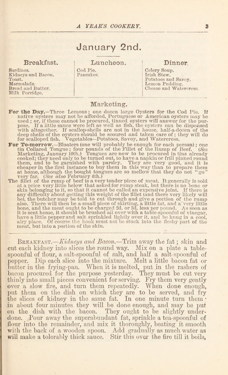 January 2nd. Breakfast Luncheon. Dinner^ Sardines. Kidneys and Bacon. Toast. Marmalade. Bread and Butter. Milk Porridge. Cod Pie. Pancakes. Celery Soup. Irish Stew. Potatoes and Savoy. Lemon Pudding. Clieese and Watercress. Marketing For the Day.—Three Lemons ; one dozen large Oysters for the Cod Pie* If native oysters may not be afforded, Portuguese or American oysters may be used ; or, if these cannot he procured, tinned oysters will answer for the pur¬ pose. If a little sauce were left as well as fish, the oysters can be dispensed with altogether. If scallop-shells are not in the house, half-a-dozen of the deep shells of the oysters should be scoured and taken care of; they will do for scalloped fish. Vegetables—Potatoes, Savoy, and Watercress. For Tomorrow.-Bloaters (one will probably be enough for each person); one tin Collared Tongue; four pounds of the Fillet of the Rump of Beef. (See Marketing, January 10th.) Tongues are no w to be procured in tins already cooked; they need only to be turned out, to have a napkin or frill pinned round them, and to be garnished with parsley. They are very good, and it is cheaper in the first instance to buy them in this way than to prepare them at home, although the bought tongues are so mellow that they do not “go” very far. (See also February 1th.) The fillet of the rump of beef is a very tender piece of meat. It generally is sold at a price very little below that asked for rump steak, but there is no hone or skin belonging to it, so that it cannot be called an expensive joint. If there is any difficulty about getting this weight of the iillet (and there very likely will be), the butcher may be told to cut through and give a portion of the rump also. There will then be a small piece of skirting, a little fat, and a’very little bone, and the meat ought to be charged 2d. or 3d. less per pound. As soon as it is sent home, it should be brushed ail over with a table-spoonful of vinegar, have a little pepper and salt sprinkled lightly over it, and be hung in a cool, airy place. Of course the hook must not be stuck into the fleshy part of the meat, but into a portion of the skin. Breakfast.—Kidneys and Bacon.—Trim away the fat; skin and cut each kidney into slices the round way. Mix on a plate a table¬ spoonful of flour, a salt-spoonful of salt, and half a salt-spoonful of pepper. Dip each slice into the mixture. Melt a little bacon fat or butter in the frying-pan. When it is melted, put in the rashers of bacon procured for the purpose yesterday. They must be cut very thinly into small pieces convenient for serving. Fry them very gently over a slow fire, and turn them repeatedly. When done enough, put them on the dish on which they are to be served, and fry the slices of kidney in the same fat. In one minute turn them * in about four minutes they will be done enough, and may be put on the dish with the bacon. They ought to be slightly under¬ done. Pour away the superabundant fat, sprinkle a tea-spoonful of flour into the remainder, and mix it thoroughly, beating it smooth with the back of a wooden spoon. Add gradually as much, water as will make a tolerably thick sauce. Stir this over the fire till it boils,
