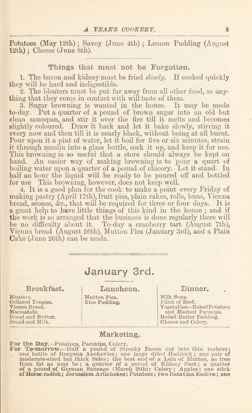 Potatoes (May 12th); Savoy (June 4th); Lemon Pudding (August 12th) ; Cheese (June 8th). Things that must not be Forgotten. 1. The bacon and kidney must be fried slowly. If cooked quickly they will be hard and indigestible. 2. The bloaters must be put far away from all other food, as any- thing that they come in contact with will taste of them. 3. Sugar browning is wanted in the house. It may be made to-day. Put a quarter of a pound of brown sugar into an old but clean saucepan, and stir it over the fire till it melts and becomes slightly coloured. Draw it back and let it bake slowly, stirring it every now and then till it is nearly black, without being at all burnt. Pour upon it a pint of water, let it boil for five or six minutes, strain it through muslin into a glass bottle, cork it up, and keep it for use. This browning is so useful that a store should always be kept on hand. An easier way of making browning is to pour a quart of boiling water upon a quarter of a pound of chicory. Let it stand. In half an hour the liquid will be ready to be poured off and bottled for use This browning, however, does not keep well. 4. It is a good plan for the cook to make a point every Friday of making pastry (April 17th), fruit pies, plain cakes, rolls, buns, Vienna bread, scones, &c., that will be required for three or four days. It is a great help to have little things of this kind in the house ; and if the work is so arranged that the business is done regularly there will be no difficulty about it. To-day a cranberry tart (August 7th), Vienna bread (August 26th), Mutton Pies (January 3rd), and a Plain Cake (June 26th) can be made. January 3rd. Breakfast. Luncheon. Dinner. Bloaters. Collared Tongue. Vienna Bread. Marmalade. Bread and Butter. Bread and Milk. Mutton Pies. Bice Pudding. Milk Soup. Fillet of Beef. V egetables—B akedPotatoes and Mashed Parsnips. Boiled Batter Pudding. Cheese and Celery. Marketing. For tine Day. ^Potatoes, Parsnips, Celery. For To-morrow.—Half a pound of Streaky Bacon cut into thin rashers; , one bottle of Gorgona Anchovies; one large dried Haddock ; one pair of moderate-sized but .thick Soles; the best end of a Loin of Mutton, as fi'ee from fat as may be; a quarter of a pound of Kidney Suet; a quarter of a pound of German Sausage (March 28tli); Celery ; Apples; one stick of Horse-radish; Jerusalem Artichokes; Potatoes; two Batavian Endive; one