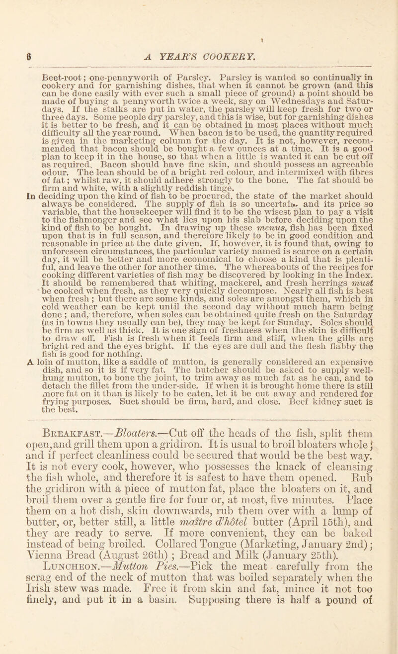 t 6 A YEARS COOKERY. Beet-root; one-pennyworth of Parsley. Parsley is wanted so continually in cookery and for garnishing dishes, that when it cannot be grown (and this can be done easily with ever such a small piece of ground) a point should be made of buying a pennyworth twice a week, say on Wednesdays and Satur¬ days. If the stalks are put in water, the parsley will keep fresh for two or three days. Some people dry parsley, and this is wise, but for garnishing dishes it is better to be fresh, and it can be obtained in most places without much difficulty all the year round. When bacon is to be used, the quantity required is given in the marketing column for the day. It is not, however, recom¬ mended that bacon should be bought a few ounces at a time. It is a good plan to keep it in the house, so that when a little is wanted it can be cut off as required. Bacon should have fine skin, and should possess an agreeable odour. The lean should be of a bright red colour, and intermixed with fibres of fat; whilst raw, it should adhere strongly to the bone. The fat should be firm and white, with a slightly reddish tinge. In deciding upon the kind of fish to be procured, the state of the market should always be considered. The supply of fish is so uncertain, and its price so variable, that the housekeeper will find it to be the wisest plan to pay a visit to the fishmonger and see what lies upon his slab before deciding upon the kind of fish to be bought. In drawing up these menus, fish has been fixed upon that is in full season, and therefore likely to be in good condition and reasonable in price at the date given. If, however, it is found that, owing to unforeseen circumstances, the particular variety named is scarce on a certain day, it will be better and more economical to choose a kind that is plenti¬ ful, and leave the other for another time. The whereabouts of the recipes for cooking different varieties of fish may be discovered by looking in t he Index. It should be remembered that whiting, mackerel, and fresh herrings must be cooked when fresh, as they very quickly decompose. Nearly all fish is best when fresh ; but there are some kinds, and soles are amongst them, which in cold weather can be kept until the second day without much harm being done ; and, therefore, when soles can be obtained quite fresh on the Saturday (as in towns they usually can be), they may be kept for Sunday. Soles should be firm as well as thick. It is one sign of freshness when the skin is difficult to draw off. Fish is fresh when it feels firm and stiff, when the gills are bright red and the eyes bright. If the eyes are dull and the flesh flabby the fish is good for nothing. A loin of mutton, like a saddle of mutton, is generally considered an expensive dish, and so it is if very fat. The butcher should be asked to supply well- hung mutton, to bone the joint, to trim away as much fat as he can, and to detach the fillet from the under-side. If when it is brought home there is still more fat on it than is likely to be eaten, let it be cut away and rendered for frying purposes. Suet should be firm, hard, and close. Beef kidney suet is the best. Breakfast.—Bloaters.—Cut off the heads of the fish, split them open, and grill them upon a gridiron. It is usual to broil bloaters whole j and if perfect cleanliness could be secured that would be the best way. It is not every cook, however, who possesses the knack of cleansing the fish whole, and therefore it is safest to have them opened. Hub the gridiron with a piece of mutton fat, place the bloaters on it, and broil them over a gentle fire for four or, at most, five minutes. Place them on a hot dish, skin downwards, rub them over with a lump of butter, or, better still, a little maitre di hotel butter (April 15th), and they are ready to serve. If more convenient, they can be baked instead of being broiled. Collared Tongue (Marketing, January 2nd); Vienna Bread (August 26th) ; Bread and Milk (January 25tli). Luncheon.—Mutton Pies.—Pick the meat carefully from the scrag end of the neck of mutton that was boiled separately when the Irish stew was made. Free it from skin and fat, mince it not too finely, and put it in a basin. Supposing there is half a pound of