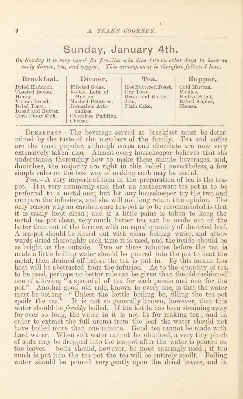 Sunday, January 4th, On Sunday it is very usual for families who dine late on other days to have an early dinner, tea, and supper. This arrangement is therefore followed here. Breakfast. Dinner. Tea. Supper, Dried Haddock. Toasted Bacon. Honey. Vienna Bread. Dried Toast. Bread and Butter. Corn Flour Milk. Filleted Soles. Rolled Loin of Mutton. Masked Potatoes. Jerusalem Arti¬ chokes. Chocolate Pudding. Cheese. Hot Buttered Toast, Dry Toast. Bread and Butter. Jam. Plain Cake. Cold Mutton. Pickles. Endive Salad. Baked Apples. Cheese. Breakfast.—The beverage served at breakfast must be deter¬ mined by the taste of the members of the family. Tea and coffee are the most popular, although cocoa and chocolate are now very extensively taken also. Almost every housekeeper believes that she understands thoroughly how to make these simple beverages, and, doubtless, the majority are right in this belief; nevertheless, a few simple rules on the best way of making each may be useful. Tea.—A very important item in the preparation of tea is the tea¬ pot. It is very commonly said that an earthenware tea-pot is to be preferred to a metal one; but let any housekeeper try the two and compare the infusions, and she will not long retain this opinion. The only reason why an earthenware tea-pot is to be recommended is that it is easily kept clean ; and if a little pains is taken to keep the metal tea-pot clean, very much better tea can be made out of the latter than out of the former, with an equal quantity of the dried leaf. A tea-pot should be rinsed out with clean boiling water, and after¬ wards dried thoroughly each time it is used, and the inside should be as bright as the outside. Two or three minutes before the tea is made a little boiling water should be poured into the pot to heat the metal, then drained off before the tea is put in. By this means less heat will be abstracted from the infusion. As to the quantity of tea* to be used, perhaps no better rule can be given than the old-fashioned one of allowing “ a spoonful of tea for each person and one for the pot.” Another good old rule, known to every one, is that the wrater must be boiling—“ Unless the kettle boiling be, filling the tea-pot spoils the tea.” It is not so generally known, however, that this water should be freshly boiled. If the kettle has been steaming away for ever so long, the water in it is not fit for making tea; and in order to extract the full aroma from the leaf the water should not have boiled more than one minute. Good tea cannot be made with hard water. When soft water cannot be obtained, a very tiny pinch of soda may be dropped into the tea-pot after the water is poured on the leaves. Soda should, however, be most sparingly used ; if too much is put into the tea-pot the tea will be entirely spoilt. Boiling water should be poured very gently upon the dried ieaves, and in