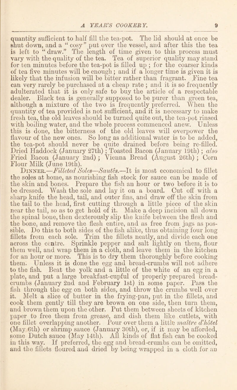 quantity sufficient to half fill the tea-pot. The lid should at once be shut down, and a “ cosy ” put over the vessel, and after this the tea is left to “ draw.” The length of time given to this process must vary with the quality of the tea. Tea of superior quality may stand for ten minutes before the tea-pot is filled up ; for the coarser kinds of tea five minutes will be enough; and if a longer time is given it is likely that the infusion will be bitter rather than fragrant. Fine tea can very rarely be purchased at a cheap rate ; and it is so frequently adulterated that it is only safe to buy the article of a respectable dealer. Black tea is generally supposed to be purer than green tea, although a mixture of the two is frequently preferred. When the quantity of tea provided is not sufficient, and it is necessary to make fresh tea, the old leaves should be turned quite out, the tea-pot rinsed with boiling water, and the whole process commenced anew. Unless this is done, the bitterness of the old leaves will overpower the flavour of the new ones. So long as additional water is to be added, the tea-pot should never be quite drained before being re-filled. Dried Haddock (January 27th) • Toasted Bacon (January 19th); also Fried Bacon (January 2nd); Vienna Bread (August 26th) ; Corn Flour Milk (June 19th). Dinner.—Filleted Soles—Sautes.—It is most economical to fillet the soles at home, as nourishing fish stock for sauce can be made of the skin and bones. Prepare the fish an hour or two before it is to be dressed. Wash the sole and lay it on a board. Cut off with a sharp knife the head, tail, and outer fins, and draw off the skin from the tail to the head, first cutting through a little piece of the skin near the tail, so as to get hold of it. Make a deep incision all down the spinal bone, then dexterously slip the knife between the flesh and the bone, and remove the flesh entire, and as free from jags as pos¬ sible. Do this to both sides of the fish alike, thus obtaining four long fillets from each sole. Trim the fillets neatly, and divide each one across the centre. Sprinkle pepper and salt lightly on them, flour them well, and wrap them in a cloth, and leave them in the kitchen for an hour or more. This is to dry them thoroughly before cooking them. Unless it is done the egg and bread-crumbs will not adhere to the fish. Beat the yolk and a little of the white of an egg in a plate, and put a large breakfast-cupful of properly-prepared bread¬ crumbs (January 2nd and February 1st) in some paper. Pass the fish through the egg on both sides, and throw the crumbs well over it. Melt a slice of butter in the frying-pan, put in the fillets, and cook them gently till they are brown on one side, then turn them, and brown them upon the other. Put them between sheets of kitchen paper to free them from grease, and dish them like cutlets, with one fillet overlapping another. Pour over them a little maitre ddiotel (May 6th) or shrimp sauce (January 30th), or, if it may be afforded, some Dutch sauce (May 14tli). All kinds of flat fish can be cooked in this way. If preferred, the egg and bread-crumbs can be omitted, and the fillets floured and dried by being wrapped in a cloth for an