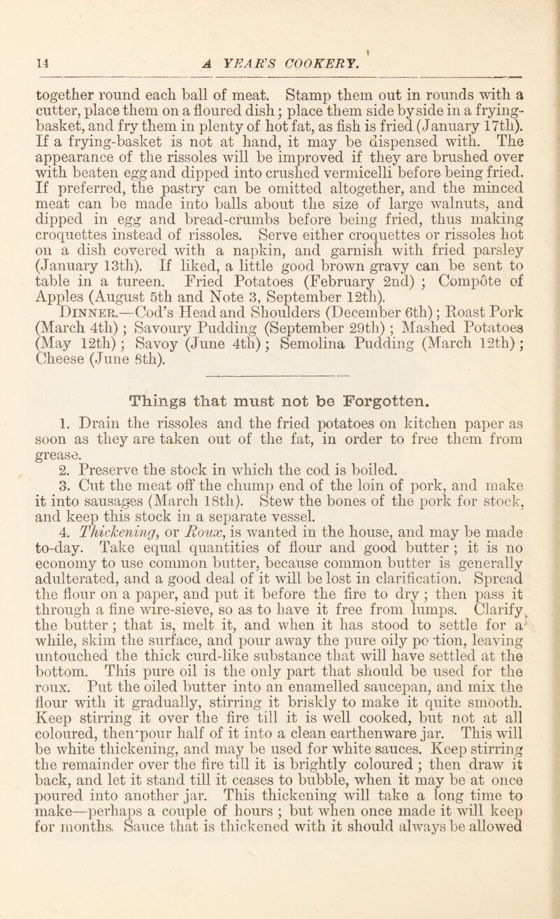 together round each ball of meat. Stamp them out in rounds with a cutter, place them on a floured dish; place them side by side in a frying- basket, and fry them in plenty of hot fat, as fish is fried (January I7tli). If a frying-basket is not at hand, it may be dispensed with. The appearance of the rissoles will be improved if they are brushed over with beaten egg and dipped into crushed vermicelli before being fried. If preferred, the pastry can be omitted altogether, and the minced meat can be made into balls about the size of large walnuts, and dipped in egg and bread-crumbs before being fried, thus making croquettes instead of rissoles. Serve either croquettes or rissoles hot on a dish covered with a napkin, and garnish with fried parsley (January 13th). If liked, a little good brown gravy can be sent to table in a tureen. Fried Potatoes (February 2nd) ; Compote of Apples (August 5th and Note 3, September 12th). Dinner.—Cod’s Head and Shoulders (December 6th); Roast Pork (March 4th); Savoury Pudding (September 29th); Mashed Potatoes (May 12th); Savoy (June 4th); Semolina Pudding (March 12th); Cheese (June 8th). Things that must not be Forgotten. 1. Drain the rissoles and the fried potatoes on kitchen paper as soon as they are taken out of the fat, in order to free them from grease. 2. Preserve the stock in which the cod is boiled. 3. Cut the meat off the chump end of the loin of pork, and make it into sausages (March 18tli). Stew the bones of the pork for stock, and keep this stock in a separate vessel. 4. Thickening, or Roux, is wanted in the house, and may be made to-day. Take equal quantities of flour and good butter ; it is no economy to use common butter, because common butter is generally adulterated, and a good deal of it will be lost in clarification. Spread the flour on a paper, and put it before the fire to dry; then pass it through a fine wire-sieve, so as to have it free from lumps. Clarify^ the butter ; that is, melt it, and when it lias stood to settle for a' while, skim the surface, and pour away the pure oily po Hon, leaving untouched the thick curd-like substance that will have settled at the bottom. This pure oil is the only part that should be used for the roux. Put the oiled butter into an enamelled saucepan, and mix the flour with it gradually, stirring it briskly to make it quite smooth. Keep stirring it over the fire till it is well cooked, but not at all coloured, theirpour half of it into a clean earthenware jar. This will be white thickening, and may be used for white sauces. Keep stirring the remainder over the fire till it is brightly coloured ; then draw it back, and let it stand till it ceases to bubble, when it may be at once poured into another jar. This thickening will take a long time to make—perhaps a couple of hours ; but when once made it will keep for months, Sauce that is thickened with it should always be allowed