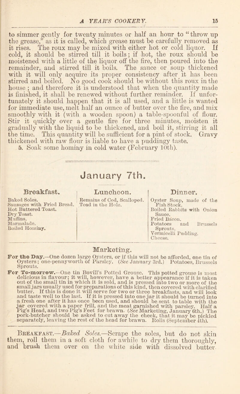 to simmer gently for twenty minutes or half an hour to “ throw up the grease,” as it is called, which grease must be carefully removed as it rises. The roux may be mixed with either hot or cold liquor. If cold, it should be stirred till it boils; if hot, the roux should be moistened with a little of the liquor off the fire, then poured into the remainder, and stirred till it boils. The sauce or soup thickened with it will only acquire its proper consistency after it has been stirred and boiled. No good cook should be without this roux in the house; and therefore it is understood that when the quantity made is finished, it shall be renewed without further reminder. If unfor¬ tunately it should happen that it is all used, and a little is wanted for immediate use, melt half an ounce of butter over the fire, and mix smoothly with it (with a wooden spoon) a table-spoonful of flour. Stir it quickly over a gentle fire for three minutes, moisten it gradually with the liquid to be thickened, and boil it, stirring it all the time. This quantity will be sufficient for a pint of stock. Gravy thickened with raw flour is liable to have a puddingy taste. 5. Soak some hominy in cold water (February 10th). Breakfast. Baked Soles. Sausages with. Fried Bread. Hot Buttered Toast. Dry Toast. Muffins. Marmalade. Boiled Hominy. January 7thB Luncheon. Remains of Cod, Scalloped. Toad in the Hole. Dinner. Oyster Soup, made of the Fish Stock. Boiled Rabbits with Onion Sauce. Fried Bacon. Potatoes and Brussels Sprouts. Vermicelli Pudding. Cheese. Marketing. For the Day.—One dozen large Oysters, or if this will not be afforded, one tin of Oysters ; one-pennyworth of Parsley. (See January 3rd.) Potatoes, Brussels Sprouts. For To-morrow.—One tin Bovill’s Potted -Grouse. This potted grouse is most delicious in flavour; it will, however, have a better appearance if it is taken out of the small tin in which it is sold, and is pressed into two or more of the small j ars usually used for preparations of this kind, then covered with clarified butter. If this is done it will serve for two or three breakfasts, and will look and taste well to the last. If it is pressed into one jar it should be turned into a fresh one after it has once been used, and should be sent to table with the jar covered with a paper frill, and the meat garnished with parsley. Half a Pig’s Head, and two Pig’s Feet for brawn. (See Marketing, January 6th.) The pork-butcher should be asked to cut away the cheek, that it may be pickled separately, leaving the rest of the head for brawn. Rolls (September 4th). Breakfast.—Baked Soles.—Scrape the soles, but do not skin them, roll them in a soft cloth for awhile to dry them thoroughly, and brush them over on the white side with dissolved butter