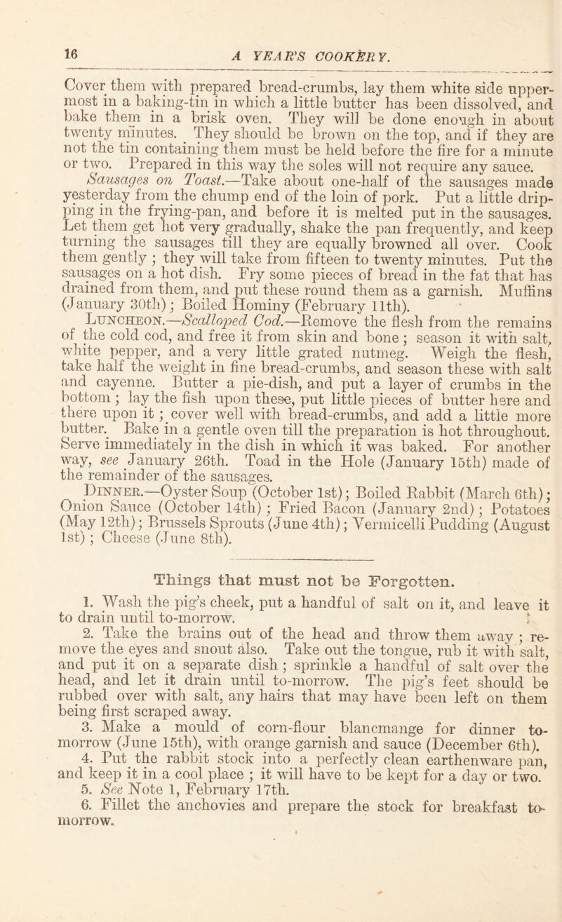 Cover them with prepared bread-crumbs, lay them white side upper¬ most in a baking-tin in which a little butter has been dissolved, and bake them in a brisk oven. They will be done enough in about twenty minutes. . They should be brown on the top, and if they are not the tin containing them must be held before the fire for a minute or two. Prepared in this way the soles will not require any sauce. Sausages on Toast.—Take about one-half of the sausages made yesterday from the chump end of the loin of pork. Put a little drip¬ ping in the frying-pan, and before it is melted put in the sausages. Let them get hot very gradually, shake the pan frequently, and keep turning the sausages till they are equally browned all over. Cook them gently ; they will take from fifteen to twenty minutes. Put the sausages on a hot dish. Fry some pieces of bread in the fat that has drained from them, and put these round them as a garnish. Muffins (January 30th); Boiled Hominy (February 11th). Luncheon.—Scalloped Cod.—Pemove the flesh from the remains of the cold cod, and free it from skin and bone ; season it with salt, white pepper, and a_very little grated nutmeg. Weigh the flesh, take half the weight in fine bread-crumbs, and season these with salt and cayenne. Butter a pie-dish, and put a layer of crumbs in the bottom ; lay the fish upon these, put little pieces of butter here and there upon it;. cover well with bread-crumbs, and add a little more button Bake in a gentle oven till the preparation is hot throughout. Serve immediately in the dish in which it was baked. For another way, see January 26th. Toad in the Hole (January 15th) made of the remainder of the sausages. Dinner.—Oyster Soup (October 1st); Boiled Babbit (March 6th); Onion Sauce (October 14th); Fried Bacon (January 2nd); Potatoes (May 12th); Brussels Sprouts (June 4th); Vermicelli Pudding (August 1st); Cheese (June 8th). Things that must not be Forgotten. 1. Wash the pig’s cheek, put a handful of salt on it, and leave it to drain until to-morrow. 2. Take the brains out of the head and throw them away ; re¬ move the eyes and snout also. Take out the tongue, rub it with salt, and put it on a separate dish ; sprinkle a handful of salt over the head, and let it drain until to-morrow. The pig’s feet should be rubbed over with salt, any hairs that may have been left on them being first scraped away. 3. Make a mould of corn-flour blancmange for dinner to¬ morrow (June 15th), with orange garnish and sauce (December 6th). 4. Put the rabbit stock into a perfectly clean earthenware pan, and keep it in a cool place ; it will have to be kept for a day or two. 5. See Note 1, February 17th. 6. Fillet the anchovies and prepare the stock for breakfast to¬ morrow.