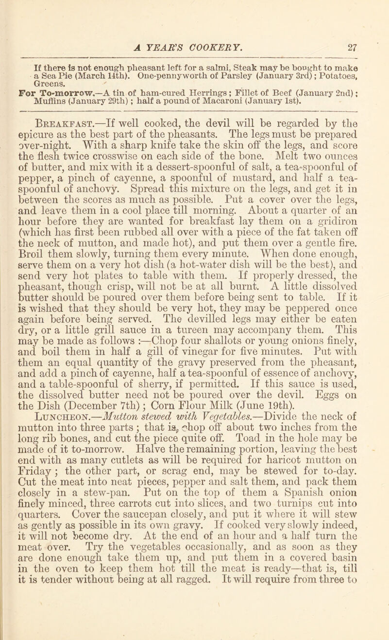 If there is not enough pheasant left for a salmi, Steak may be bought to make a Sea Pie (March 14th). One-pennyworth of Parsley (January 3rd); Potatoes, Greens. For To-morrow.—A tin of ham-cured Herrings ; Fillet of Beef (January 2nd); Muffins (January 29th); half a pound of Macaroni (January 1st). Breakfast.—If well cooked, the devil will be regarded by the epicure as the best part of the pheasants. The legs must be prepared over-night. With a sharp knife take the skin off the legs, and score the flesh twice crosswise on each side of the bone. Melt two ounces of butter, and mix with it a dessert-spoonful of salt, a tea-spoonful of pepper, a pinch of cayenne, a spoonful of mustard, and half a tea¬ spoonful of anchovy. Spread this mixture on the legs, and get it in between the scores as much as possible. Put a cover over the legs, and leave them in a cool place till morning. About a quarter of an hour before they are wanted for breakfast lay them on a gridiron (which has first been rubbed all over with a piece of the fat taken off the neck of mutton, and made hot), and put them over a gentle fire. Broil them slowly, turning them every minute. When done enough, serve them on a very hot dish (a hot-water dish will be the best), and send very hot plates to table with them. If properly dressed, the pheasant, though crisp, will not be at all burnt. A little dissolved butter should be poured over them before being sent to table. If it is wished that they should be very hot, they may be peppered once again before being served. The devilled legs may either be eaten dry, or a little grill sauce in a tureen may accompany them. This may be made as follows :—Chop four shallots or young onions finely, and boil them in half a gill of vinegar for five minutes. Put with them an equal quantity of the gravy preserved from the pheasant, and add a pinch of cayenne, half a tea-spoonful of essence of anchovy, and a table-spoonful of sherry, if permitted. If this sauce is used, the dissolved butter need not be poured over the devil. Eggs on the Dish (December 7th); Corn Plour Milk (June 19th). Luncheon.—Mutton stevjed with Vegetables.—Divide the neck of mutton into three parts ; that is* chop off about two inches from the long rib bones, and cut the piece quite off. Toad in the hole may be made of it to-morrow. Halve the remaining portion, leaving the best end with as many cutlets as will be required for haricot mutton on Friday ; the other part, or scrag end, may be stewed for to-day. Cut the meat into neat pieces, pepper and salt them, and pack them closely in a stew-pan. Put on the top of them a Spanish onion finely minced, three carrots cut into slices, and two turnips cut into quarters. Cover the saucepan closely, and put it where it will stew as gently as possible in its own gravy. If cooked very slowly indeed, it will not become dry. At the end of an hour and a half turn the meat over. Try the vegetables occasionally, and as soon as they are done enough take them up, and put them in a covered basin in the oven to keep them hot till the meat is ready—that is, till it is tender without being at all ragged. It will require from three to