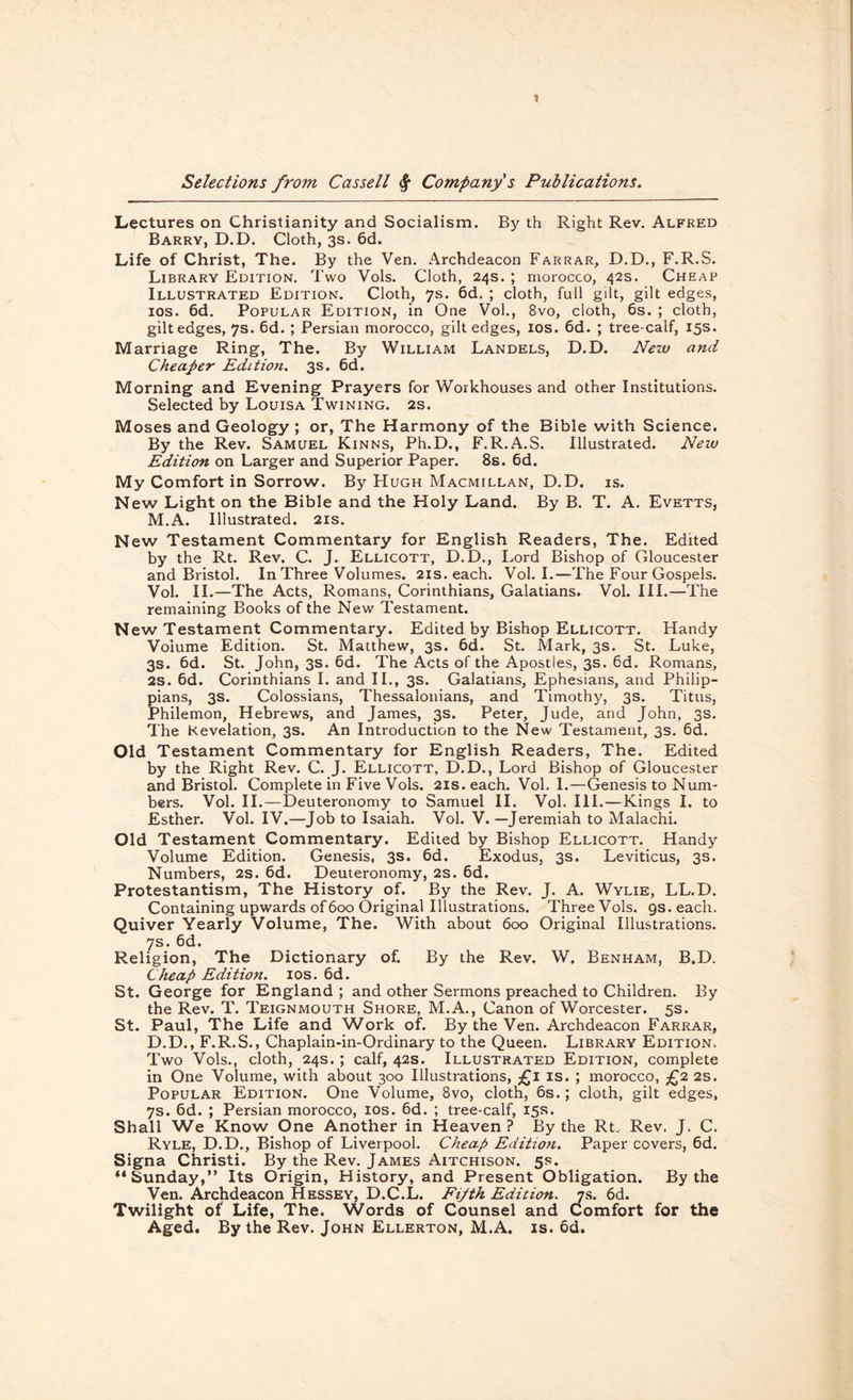 1 Selections from Cassell <$■ Company s Publications. Lectures on Christianity and Socialism. By th Right Rev. Alfked Barry, D.D. Cloth, 3s. 6d. Life of Christ, The. By the Ven. Archdeacon Farrar, D.D., F.R.S. Library Edition. Two Vols. Cloth, 24s. ; morocco, 42s. Cheap Illustrated Edition. Cloth, 7s. 6d. ; cloth, full gilt, gilt edges, 10s. 6d. Popular Edition, in One Vol., 8vo, cloth, 6s. ; cloth, gilt edges, 7s. 6d. ; Persian morocco, gilt edges, 10s. 6d. ; tree-calf, 15s. Marriage Ring, The. By William Landels, D.D. New and Cheaper Edition. 3s. 6d. Morning and Evening Prayers for Workhouses and other Institutions. Selected by Louisa Twining. 2s. Moses and Geology ; or, The Harmony of the Bible with Science. By the Rev. Samuel Kinns, Ph.D., F.R.A.S. Illustrated. New Edition on Larger and Superior Paper. 8s. 6d. My Comfort in Sorrow. By Hugh Macmillan, D.D. is. New Light on the Bible and the Holy Land. By B. T. A. Evetts, M.A. Illustrated. 21s. New Testament Commentary for English Readers, The. Edited by the Rt. Rev. C. J. Ellicott, D.D., Lord Bishop of Gloucester and Bristol. In Three Volumes. 21s. each. Vol. I.—The Four Gospels. Vol. II.—The Acts, Romans, Corinthians, Galatians. Vol. III.—The remaining Books of the New Testament. New Testament Commentary. Edited by Bishop Ellicott. Handy Volume Edition. St. Matthew, 3s. 6d. St. Mark, 3s. St. Luke, 3s. 6d. St. John, 3s. 6d. The Acts of the Apostles, 3s. 6d. Romans, 2S. 6d. Corinthians I. and II., 3s. Galatians, Ephesians, and Philip- pians, 3s. Colossians, Thessalonians, and Timothy, 3s. Titus, Philemon, Hebrews, and James, 3s. Peter, Jude, and John, 3s. The Revelation, 3s. An Introduction to the New Testament, 3s. 6d. Old Testament Commentary for English Readers, The. Edited by the Right Rev. C. J. Ellicott, D.D., Lord Bishop of Gloucester and Bristol. Complete in Five Vols. 21s. each. Vol. I.—Genesis to Num¬ bers. Vol. II.—Deuteronomy to Samuel II. Vol. III. — Kings I. to Esther. Vol. IV.—Job to Isaiah. Vol. V. —Jeremiah to Malachi. Old Testament Commentary. Edited by Bishop Ellicott. Handy Volume Edition. Genesis, 3s. 6d. Exodus, 3s. Leviticus, 3s. Numbers, 2S. 6d. Deuteronomy, 2s. 6d. Protestantism, The History of. By the Rev. J. A. Wylie, LL.D. Containing upwards of 600 Original Illustrations. Three Vols. 9s. each. Quiver Yearly Volume, The. With about 600 Original Illustrations. 7s. 6d. Religion, The Dictionary of. By the Rev. W. Benham, B.D. Cheap Edition. 10s. 6d. St. George for England ; and other Sermons preached to Children. By the Rev. T. Teignmouth Shore, M.A., Canon of Worcester. 5s. St. Paul, The Life and Work of. By the Ven. Archdeacon Farrar, D.D., F.R.S., Chaplain-in-Ordinary to the Queen. Library Edition, Two Vols., cloth, 24s.; calf, 42s. Illustrated Edition, complete in One Volume, with about 300 Illustrations, £1 is. ; morocco, £2 2s. Popular Edition. One Volume, 8vo, cloth, 6s.; cloth, gilt edges, 7s. 6d. ; Persian morocco, 10s. 6d. ; tree-calf, 15s. Shall We Know One Another in Heaven ? By the Rt. Rev. J. C. Ryle, D.D., Bishop of Liverpool. Cheap Edition. Paper covers, 6d. Signa Christi. By the Rev. James Aitchison. 5s. “Sunday,” Its Origin, History, and Present Obligation. By the Ven. Archdeacon Hessey, D.C.L. Fifth Edition. 7s. 6d. Twilight of Life, The. Words of Counsel and Comfort for the Aged. By the Rev. John Ellerton, M.A. is. 6d.