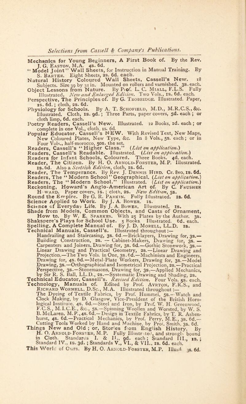 Mechanics for Young Beginners, A First Book of. By the Rev. J. G. Easton, M.A. 4s. 6d. . . “ Model Joint” Wall Sheets, for Instruction in Manual Training. By S. Barter. Eight Sheets, 2s. 6d. each. Natural History Coloured Wall Sheets, Cassell’s New. 18 Subjects. Size 39 by 31 in. Mounted on rollers and varnished. 3s. each. Object Lessons from Nature. By Piof. L. C. Miall, F.L.S. Fully Illustrated. New and Enlarged Edition. Two Vols., is. 6d. each. Perspective, The Principles of. By G. Trobridge. Illustrated. Paper, is. 6d.; cloth, 2s. 6d. Physiology for Schools. By A. T. Schofield, M.D., M.R.C.S.,&c. Illustrated. Cloth, is. gd. ; Three Parts, paper covers, 5d. each ; or cloth limp, 6d. each. Poetry Readers, Cassell’s New. Illustrated. 12 Books, id. each; or complete in one Vol., cloth, is. 6d. Popular Educator, Cassell’s NEW. With Revised Text, New Maps, New Coloured Plates, New Type, &c. In 8 Vols., 5s. each; or in Four Vols., half-morocco, 50s. the set. Readers, Cassell’s ‘‘Higher Class.” (List on application.) Readers, Cassell’s Readable. Illustrated. (List on application.} Readers for Infant Schools, Coloured. Three Books. 4d. each. Reader, The Citizen. By H. O. Arnold-Forster, M.P. Illustrated, is.bd. Also a Scottish Edition, cloth, is. 6d. Reader, The Temperance. By Rev. J. Dennis Hird. Cr. 8vo, is. 6d. Readers, The “Modern School” Geographical. (List on application.) Readers, The “Modern School.” Illustrated. (List on application.) Reckoning, Howard’s Anglo-American Art of. By C. Fkushbr Howard. Paper covers, is. ; cloth, 2S. New Edition, 5s. Round the Empire. By G. R. Parkin. Fully Illustrated, is. 6d. Science Applied to Work. By J. A. Bower, is. Science of Everyday Life. By J. A. Bower. Illustrated, is. Shade from Models, Common Objects, and Casts of Ornament, How to. By W. E. Sparkes. With 25 Plates by the Author. 3s. Shakspere’s Plays for School Use. 5 Books Illustrated. 6d. each. Spelling, A Complete Manual of. By J. D. Morell, LL.D. is. Technical Manuals, Cassell’s. Illustrated throughout Handrailing and Staircasing, 3s. 6d.—Bricklayers, Drawing for, 3s.— Building Construction, 2s. — Cabinet-Makers, Drawing for, 3s. — Carpenters and Joiners, Drawing for, 3s. 6d.—Gothic Stonework, 3s.— Linear Drawing and Practical Geometry, 2s.—Linear Drawing and Projection.—The Two Vols. in One, 3s.6d.—Machinists and Engineers, Drawing for, 4s. 6d.—Metal-Plate Workers, Drawing for, 3s.—Model Drawing, 3s.—Orthographical and Isometrical Projection, 2s.—Practical Perspective, 3s.—Stonemasons, Drawing for, 3s.—Applied Mechanics, by Sir R. S. Ball, LL.D., 2s.—Systematic Drawing and Shading, 2s. Technical Educator, Cassell’s. Revised Edition. Four Vols. 5s. each. Technology, Manuals of. Edited by Prof. Ayrton, F.R.S., and Richard Wormell, D.Sc., M.A. Illustrated throughout The Dyeing of Textile Fabrics, by Prof. Hummel, 5s.—Watch and Clock Making, by D. Glasgow, Vice-President of the British Horo- logical Institute, 4s. 6d.—Steel and Iron, by Prof. W. H. Greenwood, F.C.S., M.I.C.E., &c., 5s.—Spinning Woollen and Worsted, by W. S. B. McLaren, M. P., 4s. 6d.—Design in Textile Fabrics, by T. R. Ashen- hurst, 4s. 6d.—Practical Mechanics, by Prof. Perry, M.E., 3s. 6d.— Cutting Tools Worked by Hand and Machine, by Prol. Smith. 3s. 6d. Things New and Old ; or, Stories fiom English History. By Hi. O. Arnold-Forster, M.P. Fully Illustrated, and strong!' bound in Cloth. Standards I. & II., gd. each; Standard III., is.; Standard IV., is. 3d. ; Standards V., VI., & VII., is. 6d. each.