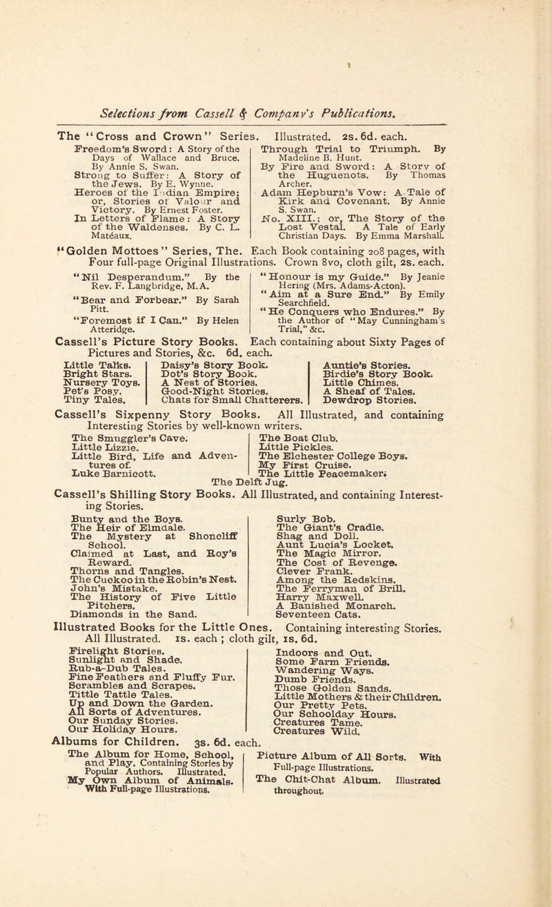 t Selections from Cassell $ Company's Publications. The “Cross and Crown” Series. Freedom’s Sword: A Story of the Days of Wallace and Bruce. By Annie S. Swan. Strong to Suffer: A Story of the Jews. By E. Wynne. Heroes of the Indian Empire; or. Stories of Valour and Victory. By Ernest Foster. In Letters of Flame: A Story of the Waldenses. By C. L. Mat^aux. Illustrated. 2s.6d. each. Through Trial to Triumph. By Madeline B. Hunt. By Fire and Sword: A Story of the Huguenots. By Thomas Archer. Adam Hepburn’s Vow: A Tale of Kirk and Covenant. By Annie S. Swan. Ho. XIII.; or. The Story of the Lost Vestal. A Tale of Early Christian Days. By Emma Marshall. “Golden Mottoes” Series, The. Each Book containing 208 pages, with Four full-page Original Illustrations. Crown 8vo, cloth gilt, 2s. each. “Nil Desperandum.” By the Rev. F. Langbridge, M.A. “Bear and Forbear.” By Sarah Pitt. “Foremost if I Can.” By Helen Atteridge. Cassell’s Picture Story Books. Pictures and Stories, &c. 6d. “Honour is my Guide.” By Jeanie Hering (Mrs. Adams-Acton). “ Aim at a Sure End.” By Emily Searchfield. “He Conquers who Endures.” By the Author of “ May Cunningham's Trial, &c. Each containing about Sixty Pages of each. Little Talks. Bright Stars. Nursery Toys. Pet’s Posy. Tiny Tales. Daisy’s Story Book. Dot’s Story Book. A Nest of Stories. Good-Night Stories. Chats for Small Chatterers. Auntie’s Stories. Birdie’s Story Book. Little Chimes. A Sheaf of Tales. Dewdrop Stories. Cassell’s Sixpenny Story Books. All Illustrated, and containing Interesting Stories by well-known writers. The Boat Club. The Smuggler’s Cave. Little Lizzie. Little Bird, Life and Adven¬ tures of. Luke Barnieott. Little Pickles. The Elchester College Boys. My First Cruise. The Little Peacemaker; The Delft Jug. Cassell’s Shilling Story Books. All Illustrated, and containing Interest¬ ing Stories. Bunty and the Boys. The Heir of Elmdale. The Mystery at Shoncliff School. Claimed at Last, and Boy’s Beward. Thorns and Tangles. The Cuckoo in the Bobin’s Nest. John’s Mistake. The History of Five Little Pitchers. Diamonds in the Sand. Surly Bob. The Giant’s Cradle. Shag and Doll. Aunt Lucia’s Locket. The Magic Mirror. The Cost of Bevenge. Clever Frank. Among the Bedskins. The Ferryman of Brill. Harry Maxwell. A Banished Monarch. Seventeen Cats. Illustrated Books for the Little Ones. Containing interesting Stories. All Illustrated, is. each ; cloth gilt, is. 6d. Firelight Stories. Sunlight and Shade. Bub-a-Dub Tales. Fine Feathers and Fluffy Fur. Scrambles and Scrapes. Tittle Tattle Tales. Up and Down the Garden. AU Sorts of Adventures. Our Sunday Stories. Our Holiday Hours. Albums for Children. 3s. 6d. < The Album for Home, School, and Play. Containing Stories by Popular Authors. Illustrated. My Own Album of Animals. With Full-page Illustrations. Indoors and Out. Some Farm Friends. Wandering Ways. Dumb Friends. Those Golden Sands. Little Mothers & their Children. Our Pretty Pets. Our Sehoolday Hours. Creatures Tame. Creatures Wild. 1. Picture Album of All Sorts. With Full-page Illustrations. The Chit-Chat Album. Illustrated throughout.