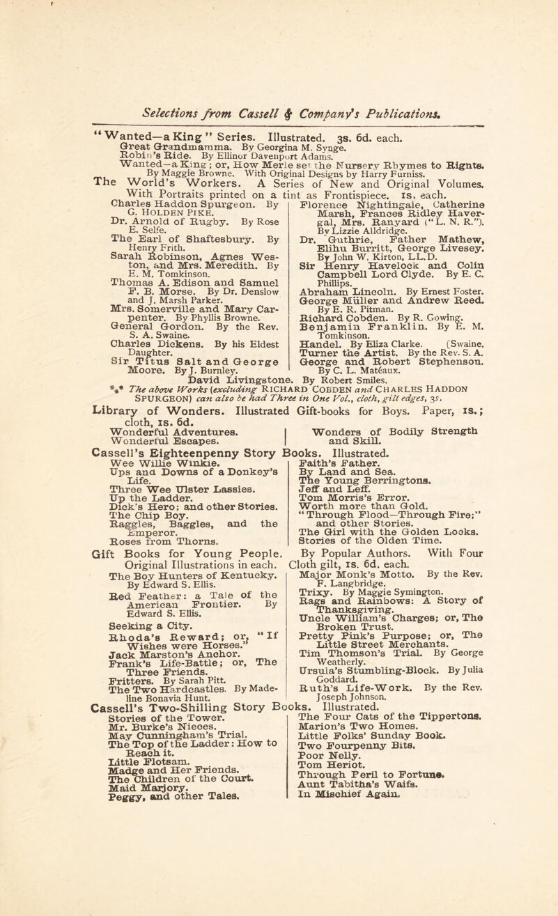 “Wanted—a King ” Series. Illustrated. 3s. 6d. each. Great Grandmamma. By Georgina M. Synge. Robin’s Ride. By Ellinor Davenport Adams. Wanted—a King; or. How Merle set the Nursery Rhymes to Rignts. By Maggie Browne. With Original Designs by Harry Furniss. The \Vorld’s Workers. A Series of New and Original Volumes. With Portraits printed on a tint as Frontispiece, is. each. Charles Haddon Spurgeon. By G. Holden Pike. Dr. Arnold of Rugby. By Rose E. Selfe. The Earl of Shaftesbury. By Henry Frith. Sarah Robinson, Agnes Wes¬ ton, and Mrs. Meredith. By E. M. Tomkinson. Thomas A. Edison and Samuel E. B. Morse. By Dr. Denslow and J. Marsh Parker. Mrs. Somerville and Mary Car¬ penter. By Phyllis Browne. General Gordon. By the Rev. S. A. Swaine. Charles Dickens. By his Eldest Daughter. Sir Titus Salt and George Moore. ByJ. Burnley. David Livingstone. Florence Nightingale, Catherine Marsh, Frances Ridley Haver- gal, Mrs. Ranyard (“L. N. R.”). Bv Lizzie Alldridge. Dr. Guthrie, Father Mathew, Elihu Burritt, George Livesey. By John W. Kirton, LL.D. Sir Henry Havelock, and Colin Campbell Lord Clyde. By E. C. Phillips. Abraham Lincoln. By Ernest Foster. George Muller and Andrew Reed. By E. R. Pitman. Richard Cobden. By R. Cowing. Benjamin Franklin. By E. M. Tomkinson. Handel. By Eliza Clarke. [Swaine. Turner the Artist. By the Rev. S. A. George and Robert Stephenson. By C. L. Matdaux. By Robert Smiles. *#* The above Works (excluding RICHARD COBDEN and CHARLES HADDON SPURGEON) can also be had Three in One Vol., cloth, gill edges, 3-f. Library of Wonders. Illustrated Gift-books for Boys. Paper, is.; cloth, is. 6d. Wonderful Adventures. I Wonders of Bodily Strength Wonderful Escapes. | and Skill. Cassell’s Eighteenpenny Story Books. Illustrated. Wee Willie Winkie. Ups ana Downs of a Donkey’s Life. Three Wee Ulster Lassies. Up the Ladder. Dick's Hero; and other Stories. The Chip Boy. Raggles, Baggies, and the Emperor. Roses from Thorns. Gift Books for Young People. Original Illustrations in each. The Boy Hunters of Kentucky. By Edward S. Ellis. Red Feather: a Tale of American Frontier. Edward S. Ellis. Faith’s Father. By Land and Sea. The Young Berringtons. Jeff and Leff. Tom Morris’s Error. Worth more than Gold. “Through Flood—Through Fire;’’ and other Stories. The Girl with the Golden Looks. Stories of the Olden Time. With Four the By If The By Made- Seeking a City. Rhoda’s Reward; or. Wishes were Horses. Jack Marston’s Anchor. Frank’s Life-Battle; or. Three Friends. Fritters. By Sarah Pitt. The Two Hardeastles. line Bonavia Hunt. Cassell’s Two-Shilling Stories of the Tower. Mr. Burke’s Nieces. May Cunningham’s Trial. The Top of the Ladder; How to Reach it. Little Flotsam. Madge and Her Friends. The Children of the Court. Maid Marjory. Peggy, and other Tales. By Popular Authors. Cloth gilt, is. 6d. each. Major Monk’s Motto. By the Rev. F. Langbridge. Trixy. By Maggie Symington. Rage and Rainbows: A Story of Thanksgiving. Unole William’s Charges; or. The Broken Trust. Pretty Pink’s Purpose; or. The Little Street Merchants. Tim Thomson’s Trial. By George Weatherly. Ursula’s Stumbling-Block. By Julia Goddard. Ruth’s Life-Work. By the Rev. Joseph Johnson. Story Books. Illustrated. The Four Cats of the Tippertons. Marion’s Two Homes. Little Folks’ Sunday Book. Two Fourpenny Bits. Poor Nelly. Tom Heriot. Through Peril to Fortune. Aunt Tabitha’s Waifs. In Mischief Again.