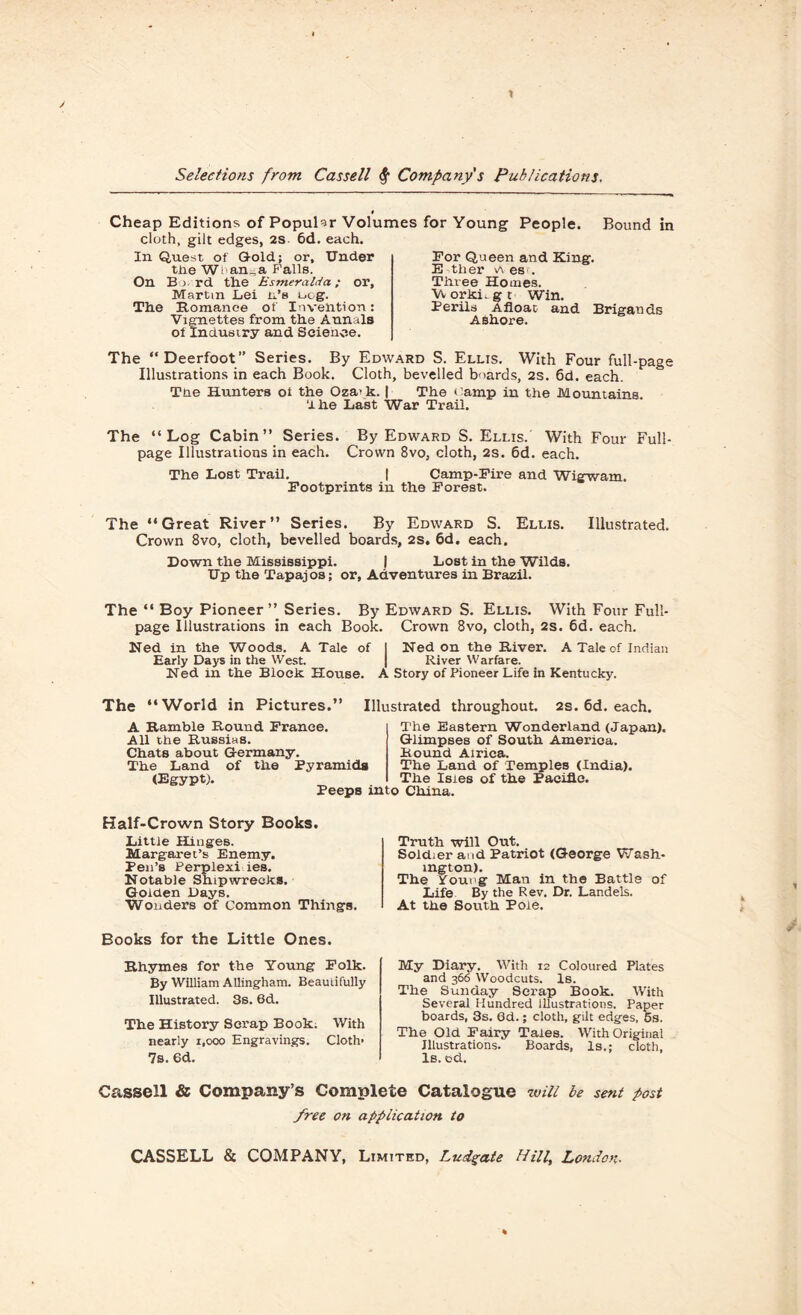 0 Cheap Editions of Popular Volumes for Young People. Bound in cloth, gilt edges, 2S 6d. each. In Quest of Gold; or. Under tne W l an, a Falls. On B > rd the Esmeralda; or, Martin Lei it's L,og. The Romance of Invention: Vignettes from the Annals of Industry and Science. The “Deerfoot” Series. By Edward S. Ellts. With Four full-page Illustrations in each Book. Cloth, bevelled boards, 2s. 6d. each. Tne Hunters ot the Oza>k. | The camp in the Mountains, d he Last War Trail. For Queen and King. E tlier v\ es . Three Homes. Vv orkL g t Win. Perils Afloat and Brigands Ashore. The “Log Cabin” Series. By Edward S. Ellis.' With Four Full- page Illustrations in each. Crown 8vo, cloth, 2s. 6d. each. The Lost Trail. | Camp-Fire and Wigwam. Footprints in the Forest. The “Great River” Series. By Edward S. Ellis. Illustrated. Crown 8vo, cloth, bevelled boards, 2S. 6d. each. Down the Mississippi. | Lost in the Wilds. Up the Tapajos; or, Adventures in Brazil. The “ Boy Pioneer” Series. By Edward S. Ellis. With Four Full- page Illustrations in each Book. Crown 8vo, cloth, 2s. 6d. each. Ned in the Woods. A Tale of I Ned on the River. A Tale of Indian Early Days in the West. | River Warfare. Ned in the Block House. A Story of Pioneer Life in Kentucky. The “World in Pictures.” Illustrated throughout. 2s. 6d. each. A Ramble Round France. All the Russins. Chats about Germany. The Land of the Pyramids (Egypt). Peeps into China. The Eastern Wonderland (Japan). Glimpses of South America. Round Airica. The Land of Temples (India). The Isies of the Pacific. Half-Crown Story Books. Little Hinges. Margaret’s Enemy. Pen’s Perplexi ies. Notable Shipwrecks. Golden Days. Wonders of Common Things. Books for the Little Ones. Rhymes for the Young Folk. By William Allingham. Beautifully Illustrated. 3s. 6d. The History Scrap Book. With nearly 1,000 Engravings. Cloth* 7s. 6d. Truth will Out. Soldier and Patriot (George Wash¬ ington). The Young Man in the Battle of Life By the Rev. Dr. Landels. At the South Pole. My Diary. With 12 Coloured Plates and 366 Woodcuts. Is. The Sunday Scrap Book. With Several Hundred Illustrations. Paper boards, 3s. 0d.; cloth, gilt edges, 5s. The Old Fairy Tales. With Original Illustrations. Boards, Is.; cloth, ls.od. Cassell & Company’s Complete Catalogue will be sent post free on application to CASSELL & COMPANY, Limited, Ludgate Hilly London■