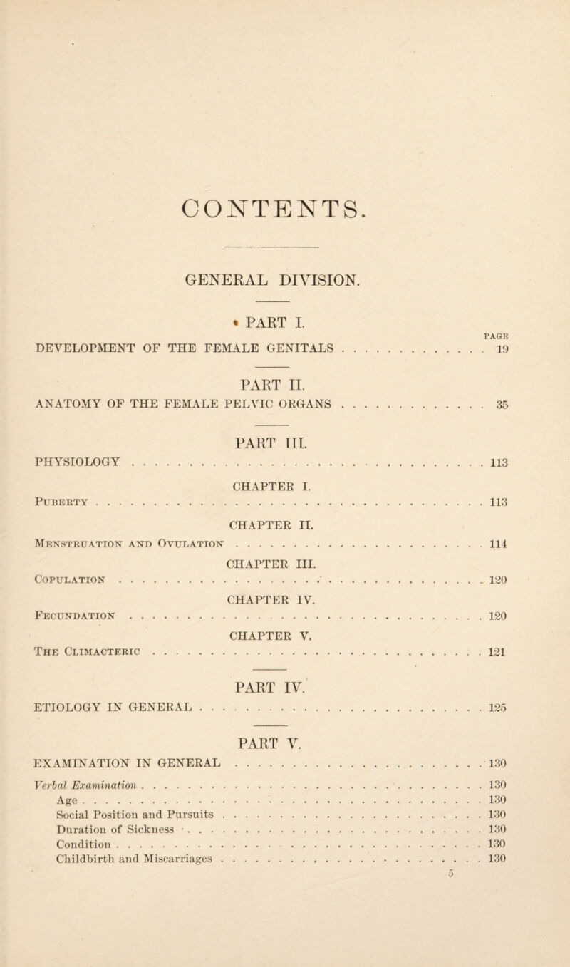 CONTENTS GENERAL DIVISION. * PART I. PAGE DEVELOPMENT OF THE FEMALE GENITALS.19 PART II. ANATOMY OF THE FEMALE PELVIC ORGANS.35 PART III. PHYSIOLOGY.113 CHAPTER I. Puberty.113 CHAPTER II. Menstruation and Ovulation.114 CHAPTER III. Copulation.'.120 CHAPTER IV. Fecundation.120 CHAPTER V. The Climacteric.121 PART IV. ETIOLOGY IN GENERAL.125 PART V. EXAMINATION IN GENERAL.130 Verbal Examination.130 Age.130 Social Position and Pursuits.130 Duration of Sickness •.130 Condition.130 Childbirth and Miscarriages.130