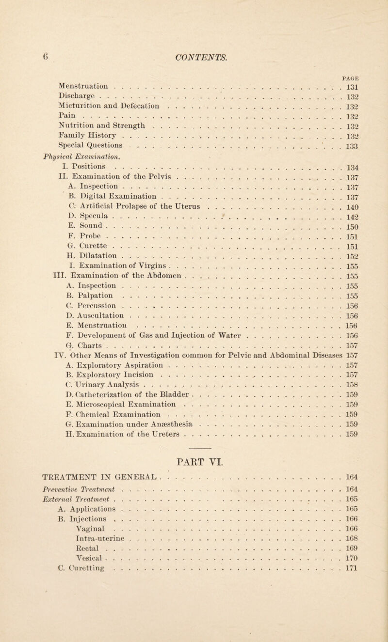 PAGE Menstruation.131 Discharge. 132 Micturition and Defecation ..132 Pain. 132 Nutrition and Strength. 132 Family History . . 132 Special Questions. 133 Physical Examination. I. Positions.134 II. Examination of the Pelvis.137 A. Inspection. 137 B. Digital Examination.137 C. Artificial Prolapse of the Uterus.140 D. Specula.142 E. Sound.150 F. Probe.151 G. Curette.151 H. Dilatation. 152 I. Examination of Virgins.155 III. Examination of the Abdomen ..155 A. Inspection.155 B. Palpation. 155 C. Percussion ..156 D. Auscultation. 156 E. Menstruation . 156 F. Development of Gas and Injection of Water.156 G. Charts.157 IV. Other Means of Investigation common for Pelvic and Abdominal Diseases 157 A. Exploratory Aspiration.157 B. Exploratory Incision.157 C. Urinary Analysis. 158 D. Catheterization of the Bladder. 159 E. Microscopical Examination.159 F. Chemical Examination.159 G. Examination under Anaesthesia.159 H. Examination of the Ureters. 159 PART VI. TREATMENT IN GENERAL.164 Preventive Treatment.164 External Treatment.165 A. Applications.165 B. Injections .. 166 Vaginal.166 Intra-uterine. 168 Rectal.169 Vesical.170 C. Curetting.171