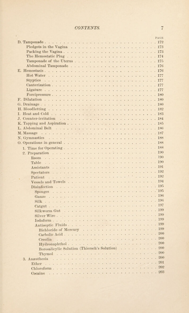 D. Tamponade. Pledgets in the Vagina. Packing the Vagina. The Hemostatic Plug. Tamponade of the Uterus. Abdominal Tamponade. E. Hemostasis. Hot Water. Styptics.... Cauterization.. Ligature . . Forcipressure. F. Dilatation. G. Drainage. H. Bloodletting.. I. Heat and Cold.... J. Counter-irritation .. K. Tapping and Aspiration.. . . , L. Abdominal Belt. M. Massage. N. Gymnastics. O. Operations in general. 1. Time for Operating. 2. Preparation. Koom. Table. Assistants. Spectators . Patient. Vessels and Towels. Disinfection. Sponges. Gauze. Silk. Catgut . Silkworm Gut. Silver Wire. Iodoform. Antiseptic Fluids. Bichloride of Mercury. Carbolic Acid. Creolin . Hydronaphtliol. Borosalicylic Solution (Thiersch’s Solution) Thymol. 3. Anaesthesia . Ether. Chloroform. Cocaine . PAGE . 172 . 173 . 173 . 174 . 175 176 . 176 . 177 . 177 . 177 . 177 . 180 . 180 . 180 . 182 . 183 . 184 . 185 . 186 . 187 . 188 . 188 . 188 . 190 . 190 . 190 . 191 . 192 . 192 194 . 195 . 195 . 196 . 196 . 197 . 199 . 199 . 199 . 199 . 199 . 200 . 200 . 200 . 200 . 200 . 200 . 201 . 202 . 203