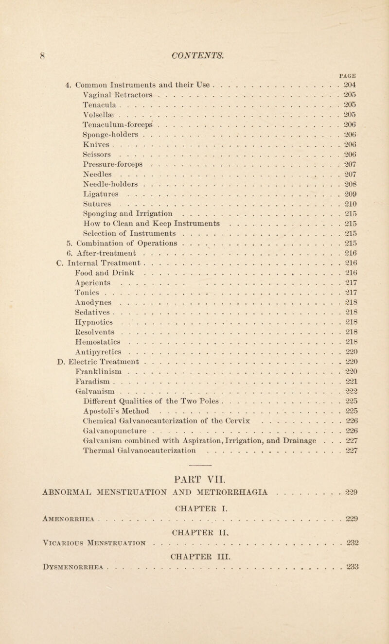 4. Common Instruments and their Use .. Vaginal Retractors. Tenacula. Volsellee. Tenaculum-forceps.. Sponge-holders. . Knives. Scissors. Pressure-forceps .. Needles. Needle-holders. Ligatures... Sutures . Sponging and Irrigation. How to Clean and Keep Instruments. Selection of Instruments.. 5. Combination of Operations. 6. After-treatment... C. Internal Treatment. Food and Drink. Aperients.. Tonics... Anodynes... Sedatives .. Hypnotics . .... Resolvents. Hemostatics..... Antipyretics. D. Electric Treatment... Franklinism. Faradism. Galvanism. Different Qualities of the Two Poles. Apostoli's Method . Chemical Galvanocauterization of the Cervix . Galvanopuncture. Galvanism combined with Aspiration, Irrigation, and Drainage Thermal Galvanocauterization . PAGE , 204 205 . 205 205 206 . 206 . 206 . 206 . 207 . 207 . 208 . 209 . 210 . 215 . 215 . 215 . 215 . 216 . 216 . 216 . 217 . 217 . 218 . 218 . 218 . 218 . 218 . 220 . 220 . 220 . 221 222 . 225 . 225 . 226 . 226 . 227 . 227 PART VII. ABNORMAL MENSTRUATION AND METRORRHAGIA.229 CHAPTER I. Amenorrhea. 229 CHAPTER II. Vicarious Menstruation.232 CHAPTER III. Dysmenorrhea.233