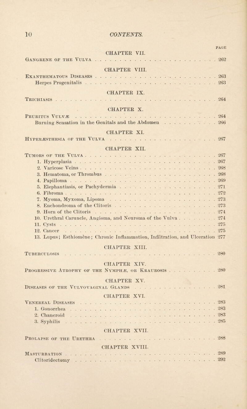 PAGE CHAPTER VII. Gangrene of the Vulva. 262 CHAPTER VIII. Exanthematous Diseases. 263 Herpes Progenitalis. 263 CHAPTER IX. Trichiasis. 264 CHAPTER X. Pruritus Vulve . 264 Burning Sensation in the Genitals and the Abdomen.266 CHAPTER XI. Hyperesthesia of the Vulva. ... 267 CHAPTER XII. Tumors of the Vulva.267 1. Hyperplasia. 267 2. Varicose Veins.268 3. Hematoma, or Thrombus.268 4. Papilloma.269 5. Elephantiasis, or Pachydermia. .271 6. Fibroma.272 7. Myoma, Myxoma, Lipoma.273 8. Enchondroma of the Clitoris.273 9. Horn of the Clitoris.274 10. Urethral Caruncle, Angioma, and Neuroma of the Vulva. 274 11. Cysts.275 12. Cancer .275 13. Lupus; Esthiomene; Chronic Inflammation, Infiltration, and Ulceration 277 CHAPTER XIII. Tuberculosis. 280 CHAPTER XIV. Progressive Atrophy of the Nymphe, or Kraurosis.280 CHAPTER XV. Diseases of the Vulvovaginal Glands. 281 CHAPTER XVI. Venereal Diseases.283 1. Gonorrhea.283 2. Chancroid.283 3. Syphilis.285 CHAPTER XVII. Prolapse of the Urethra.288 CHAPTER XVIII. Masturbation.289 Clitoridectomy.292