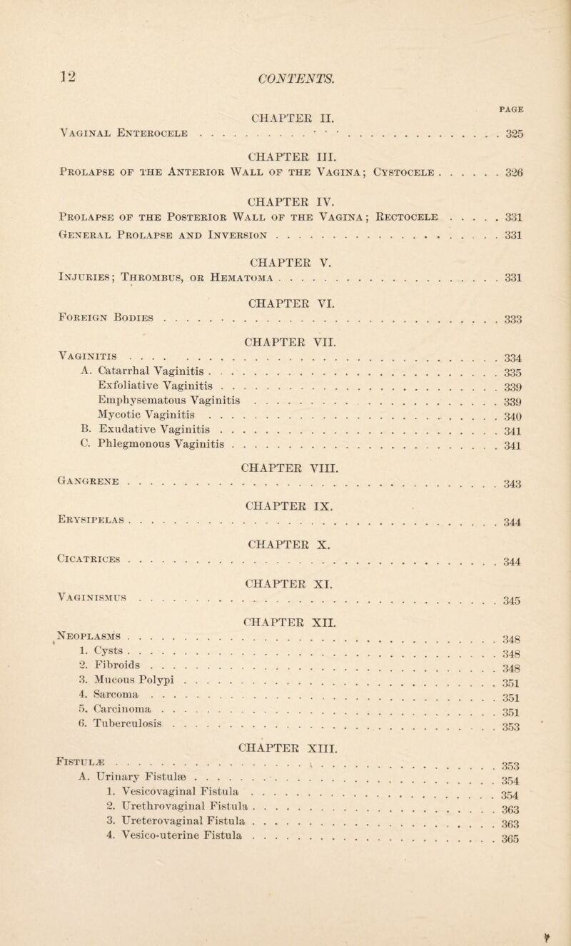 PAGE CHAPTER II. Vaginal Enterocele..325 CHAPTER III. Prolapse of the Anterior Wall of the Vagina; Cystocele.326 CHAPTER IV. Prolapse of the Posterior Wall of the Vagina ; Rectocele.331 General Prolapse and Inversion.331 CHAPTER V. Injuries; Thrombus, or Hematoma. CHAPTER VI. Foreign Bodies. CHAPTER VII. Vaginitis. A. Catarrhal Vaginitis . . . Exfoliative Vaginitis . . Emphysematous Vaginitis Mycotic Vaginitis . . . B. Exudative Vaginitis . . C. Phlegmonous Vaginitis . Gangrene CHAPTER VIII. CHAPTER IX. Erysipelas. CHAPTER X. Cicatrices. CHAPTER XI. Vaginismus. * Neoplasms . 1. Cysts. 2. Fibroids . . . 3. Mucous Polypi 4. Sarcoma . . . 5. Carcinoma . . 6. Tuberculosis . CHAPTER XII. CHAPTER XIII. Fistula:. A. Urinary Fistula. 1. Vesicovaginal Fistula 2. Urethrovaginal Fistula 3. Ureterovaginal Fistula 4. Vesico-uterine Fistula 331 333 334 335 339 339 340 341 341 343 . 344 . 344 . 345 348 348 348 351 351 351 353 353 354 354 363 363 365
