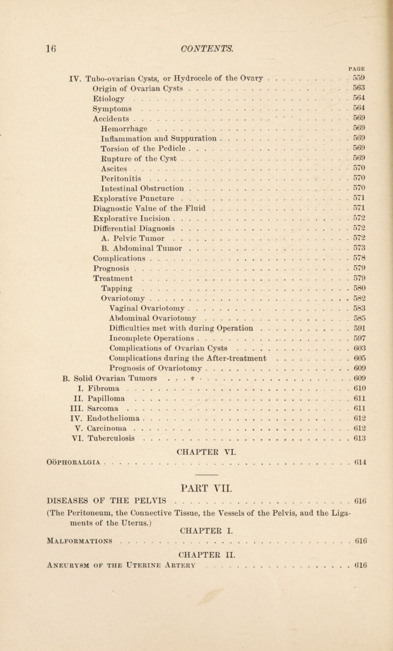 PAGE IV. Tubo-ovarian Cysts, or Hydrocele of the Ovary.. 559 Origin of Ovarian Cysts. 563 Etiology. ... 564 Symptoms. 564 Accidents.. • •.559 Hemorrhage .569 Inflammation and Suppuration.569 Torsion of the Pedicle . ..569 Rupture of the Cyst.569 Ascites.570 Peritonitis.570 Intestinal Obstruction.570 Explorative Puncture.571 Diagnostic Value of the Fluid.571 Explorative Incision. 572 Differential Diagnosis.572 A. Pelvic Tumor.572 B. Abdominal Tumor. 573 Complications.578 Prognosis.579 Treatment.579 Tapping . 580 Ovariotomy.. . 582 Vaginal Ovariotomy. 583 Abdominal Ovariotomy.585 Difficulties met with during Operation.591 Incomplete Operations.597 Complications of Ovarian Cysts.603 Complications during the After-treatment ,.605 Prognosis of Ovariotomy.609 B. Solid Ovarian Tumors ...».609 I. Fibroma.610 II. Papilloma .611 III. Sarcoma.611 IV. Endothelioma.612 V. Carcinoma. 612 VI. Tuberculosis.613 CHAPTER VI. Oophoralgia.614 PART VII. DISEASES OF THE PELVIS.616 (The Peritoneum, the Connective Tissue, the Vessels of the Pelvis, and the Liga¬ ments of the Uterus.) CHAPTER I. Malformations.616 CHAPTER II. Aneurysm of the Uterine Artery .616