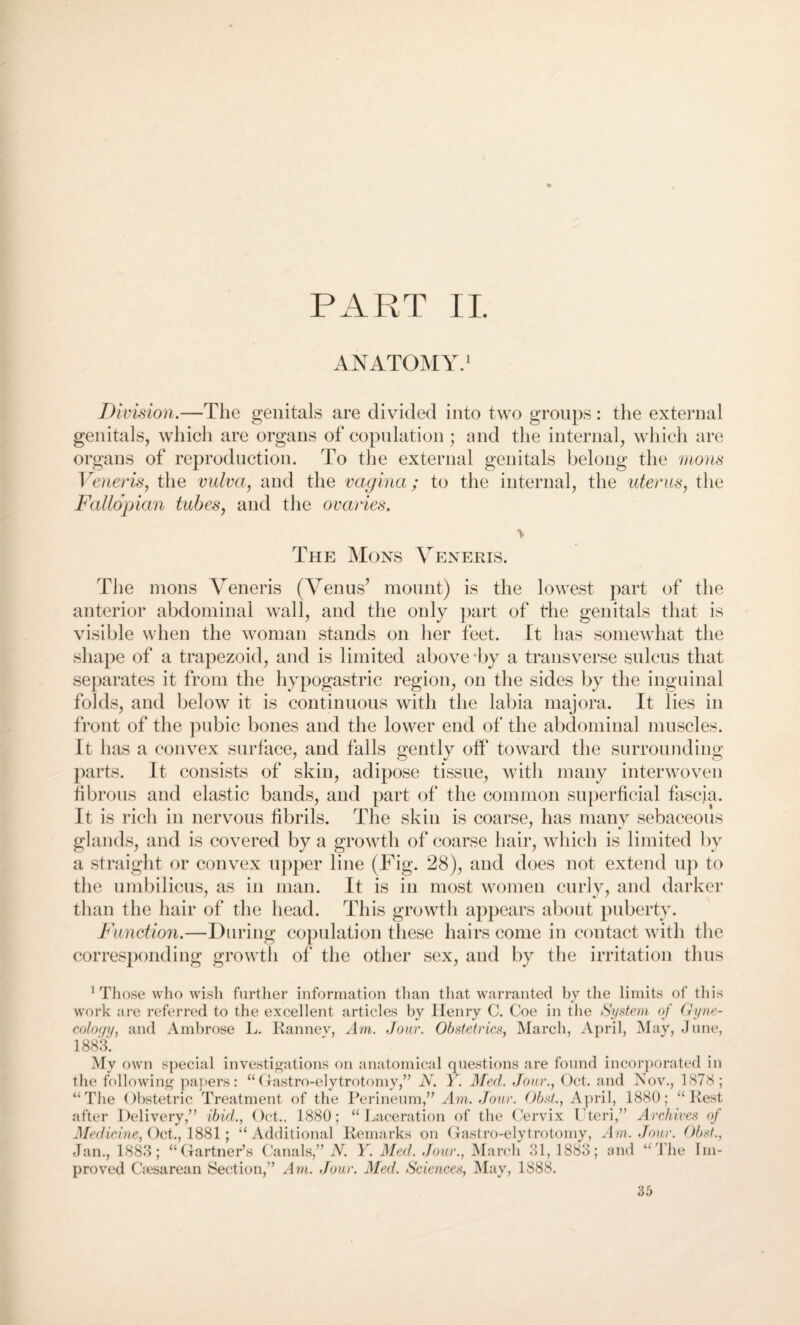 PART II. ANATOMY.1 Division.—The genitals are divided into two groups: the external genitals, which are organs of copulation; and the internal, which are organs of reproduction. To the external genitals belong the mons Veneris, the vulva, and the vagina; to the internal, the uterus, the Fallopian tubes, and the ovaries. The Mons Veneris. TJ ie mons Veneris (Venus’ mount) is the lowest part of the anterior abdominal wall, and the only part of the genitals that is visible when the woman stands on her feet. It has somewhat the shape of a trapezoid, and is limited above-by a transverse sulcus that separates it from the hypogastric region, on the sides by the inguinal folds, and below it is continuous with the labia majora. It lies in front of the pubic bones and the lower end of the abdominal muscles. It has a convex surface, and falls gently off toward the surrounding parts. It consists of skin, adipose tissue, with many interwoven fibrous and elastic bands, and part of the common superficial fascia. It is rich in nervous fibrils. The skin is coarse, has many sebaceous glands, and is covered by a growth of coarse hair, which is limited by a straight or convex upper line (Fig. 28), and does not extend up to the umbilicus, as in man. It is in most women curly, and darker than the hair of the head. This growth appears about puberty. Function.—During copulation these hairs come in contact with the corresponding growth of the other sex, and by the irritation thus 1 Those who wish further information than that warranted by the limits of this work are referred to the excellent articles by Henry C. Coe in the System of Gyne¬ cology, and Ambrose L. Ranney, Am. Jour. Obstetrics, March, April, May, June, 1883. investigations on anatomical questions are found incorporated in ” N. Y. Med. Jour., Oct. and Nov., 1878; “ Rest My own special the following papers: “Gastro-elytrotomy, “The Obstetric Treatment of the Perineum,” Am. Jour. Obst., April, 1880; after Delivery,” ibid., Oct., 1880; “Laceration of the Cervix Uteri,” Archives Medicine, Oct., 1881; “Additional Remarks on Gastro-elytrotomy, Am. Jan., 1883; “Gartner’s Canals,” N. Y. Med. Jour., March 31, 1883; one proved Caesarean Section,” Am. Jour. Med. Sciences, May, 1888. of Jour. Obst., “The Im-