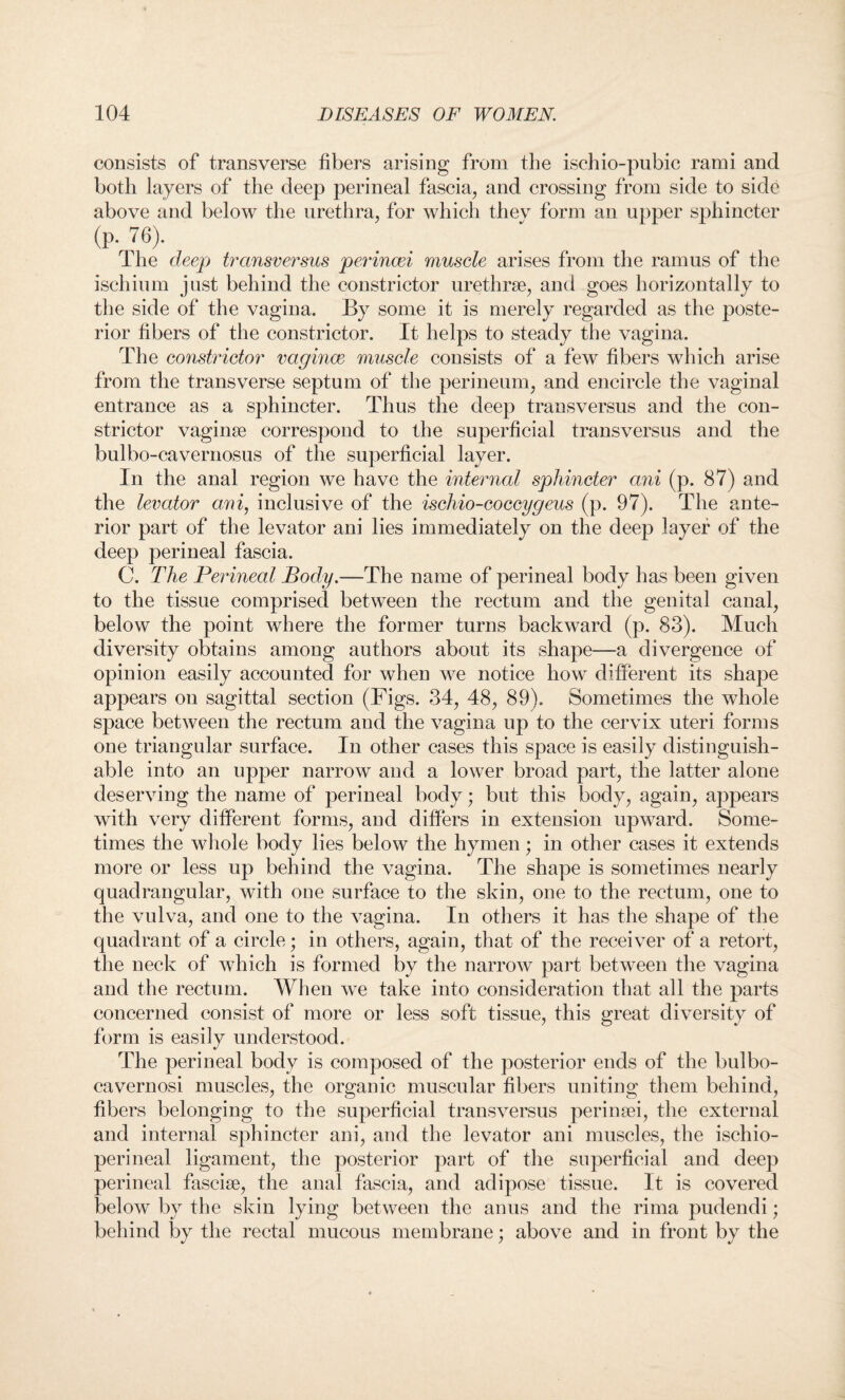 consists of transverse fibers arising from the ischio-pubic rami and both layers of the deep perineal fascia, and crossing from side to side above and below the urethra, for which thev form an upper sphincter (p. 76). The deep transversus perincei muscle arises from the ramus of the ischium just behind the constrictor urethrae, and goes horizontally to the side of the vagina. By some it is merely regarded as the poste¬ rior fibers of the constrictor. It helps to steady the vagina. The constrictor vagince muscle consists of a few fibers which arise from the transverse septum of the perineum, and encircle the vaginal entrance as a sphincter. Thus the deep transversus and the con¬ strictor vaginae correspond to the superficial transversus and the bulbo-cavernosus of the superficial layer. In the anal region we have the internal sphincter ani (p. 87) and the levator ami, inclusive of the iscliio-coccygeus (p. 97). The ante¬ rior part of the levator ani lies immediately on the deep layer of the deep perineal fascia. C. The Perineal Body.—The name of perineal body has been given to the tissue comprised between the rectum and the genital canal, below the point where the former turns backward (p. 83). Much diversity obtains among authors about its shape-—a divergence of opinion easily accounted for when we notice how different its shape appears on sagittal section (Figs. 34, 48, 89). Sometimes the whole space between the rectum and the vagina up to the cervix uteri forms one triangular surface. In other cases this space is easily distinguish¬ able into an upper narrow and a lower broad part, the latter alone deserving the name of perineal body; but this body, again, appears with very different forms, and differs in extension upward. Some¬ times the whole body lies below the hymen; in other cases it extends more or less up behind the vagina. The shape is sometimes nearly quadrangular, with one surface to the skin, one to the rectum, one to the vulva, and one to the vagina. In others it has the shape of the quadrant of a circle; in others, again, that of the receiver of a retort, the neck of which is formed by the narrow part between the vagina and the rectum. When we take into consideration that all the parts concerned consist of more or less soft tissue, this great diversity of form is easily understood. The perineal body is composed of the posterior ends of the bulbo- cavernosi muscles, the organic muscular fibers uniting them behind, fibers belonging to the superficial transversus perinsei, the external and internal sphincter ani, and the levator ani muscles, the ischio- perineal ligament, the posterior part of the superficial and deep perineal fasciae, the anal fascia, and adipose tissue. It is covered below by the skin lying between the anus and the rima pudendi; behind by the rectal mucous membrane; above and in front by the