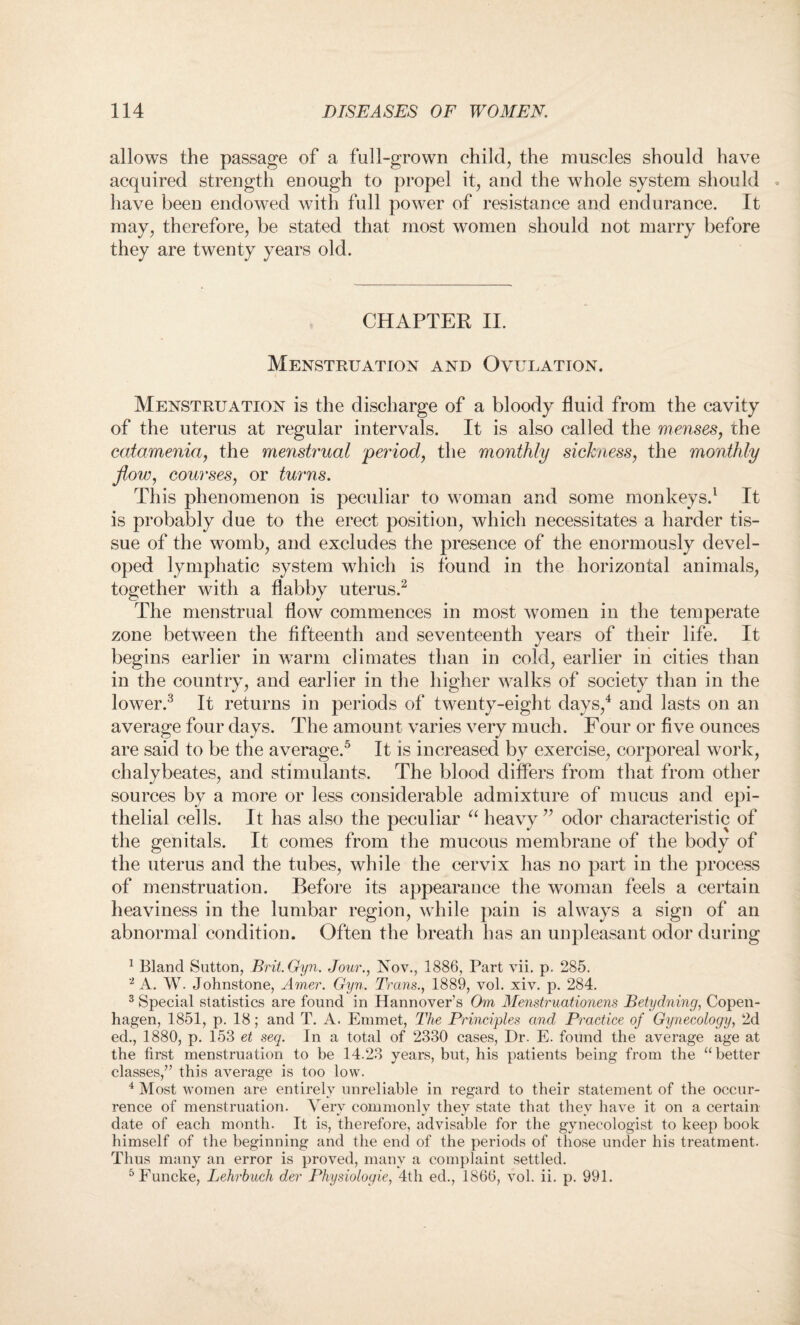 allows the passage of a full-grown child, the muscles should have acquired strength enough to propel it, and the whole system should . have been endowed with full power of resistance and endurance. It may, therefore, be stated that most women should not marry before they are twenty years old. CHAPTER II. Menstruation and Ovulation. Menstruation is the discharge of a bloody fluid from the cavity of the uterus at regular intervals. It is also called the menses, the catamenia, the menstrual period, the monthly sickness, the monthly flow, courses, or turns. This phenomenon is peculiar to woman and some monkeys.1 It is probably due to the erect position, which necessitates a harder tis¬ sue of the womb, and excludes the presence of the enormously devel¬ oped lymphatic system which is found in the horizontal animals, together with a flabby uterus.2 The menstrual flow commences in most women in the temperate zone between the fifteenth and seventeenth years of their life. It begins earlier in warm climates than in cold, earlier in cities than in the country, and earlier in the higher walks of society than in the lower.3 It returns in periods of twenty-eight days,4 and lasts on an average four days. The amount varies very much. Four or five ounces are said to be the average.5 It is increased by exercise, corporeal work, chalybeates, and stimulants. The blood differs from that from other sources by a more or less considerable admixture of mucus and epi¬ thelial cells. It has also the peculiar “ heavy ” odor characteristic of the genitals. It comes from the mucous membrane of the body of the uterus and the tubes, while the cervix has no part in the process of menstruation. Before its appearance the woman feels a certain heaviness in the lumbar region, while pain is always a sign of an abnormal condition. Often the breath has an unpleasant odor during 1 Bland Sutton, Brit.Gyn. Jour., Nov., 1886, Part vii. p. 285. 2 A. W. Johnstone, Amer. Gyn. Trans., 1889, vol. xiv. p. 284. 3 Special statistics are found in Hannover’s Om Menstruationens Betydning, Copen¬ hagen, 1851, p. 18; and T. A. Emmet, The Principles and Practice of Gynecology, 2d ed., 1880, p. 153 et seq. In a total of 2330 cases, Dr. E. found the average age at the first menstruation to be 14.23 years, but, his patients being from the “better classes,” this average is too low. 4 Most women are entirely unreliable in regard to their statement of the occur¬ rence of menstruation. Very commonly they state that they have it on a certain date of each month. It is, therefore, advisable for the gynecologist to keep book himself of the beginning and the end of the periods of those under his treatment. Thus many an error is proved, many a complaint settled. 5Funcke, Lehrbuch der Physiologie, 4th ed., 1866, vol. ii. p. 991.