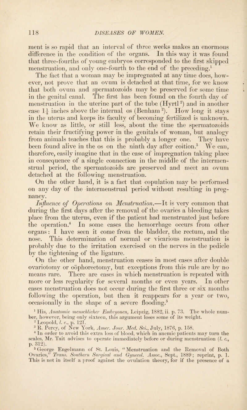 ment is so rapid that an interval of three weeks makes an enormous difference in the condition of the organs. In this way it was found that three-fourths of young embryos corresponded to the first skipped menstruation, and only one-fourth to the end of the preceding.1 The fact that a woman may be impregnated at any time does, how¬ ever, not prove that an ovum is detached at that time, for we know that both ovum and spermatozoids may be preserved for some time in the genital canal. The first has been found on the fourth day of menstruation in the uterine part of the tube (Hyrtl2) and in another case inches above the internal os (Benham 2). How long it stays in the uterus and keeps its faculty of becoming fertilized is unknown. We know as little, or still less, about the time the spermatozoids retain their fructifying power in the genitals of woman, but analogy from animals teaches that this is probably a longer one. They have been found alive in the os on the ninth day after coition.3 We can, therefore, easily imagine that in the case of impregnation taking place in consequence of a single connection in the middle of the intermen- strual period, the spermatozoids are preserved and meet an ovum detached at the following menstruation. On the other hand, it is a fact that copulation may be performed on any day of the inter menstrual period without resulting in preg¬ nancy. Influence of Operations on Menstruation.—It is very common that during the first days after the removal of the ovaries a bleeding takes place from the uterus, even if the patient had menstruated just before the operation.4 In some cases the hemorrhage occurs from other organs: I have seen it come from the bladder, the rectum, and the nose. This determination of normal or vicarious menstruation is probably due to the irritation exercised on the nerves in the pedicle by the tightening of the ligature. On the other hand, menstruation ceases in most cases after double ovariotomy or oophorectomy, but exceptions from this rule are by no means rare. There are cases in which menstruation is repeated with more or less regularity for several months or even years. In other cases menstruation does not occur during the first three or six months following the operation, but then it reappears for a year or two, occasionally in the shape of a severe flooding.5 1 His, Anatomie menschlicher Embryonen, Leipzig, 1882, ii. p. 73. The whole num¬ ber, however, being only sixteen, this argument loses some of its weight. 2 Leopold, 1. e., p. 121. 3 R. Percy, of New York, Arrier. Jour. Med. Sci., July, 1876, p. 158. 4 In order to avoid this extra loss of blood, which in anemic patients may turn the scales, Mr. Tait advises to operate immediately before or during menstruation (l. c., p. 312). 5 George Engelmann of St. Louis, “ Menstruation and the Removal of Both Ovaries,” Trans. Southern Surgical and Gynecol. Gssoc., Sept., 1889; reprint, p. 1. This is not in itself a proof against the ovulation theory, for if the presence of a