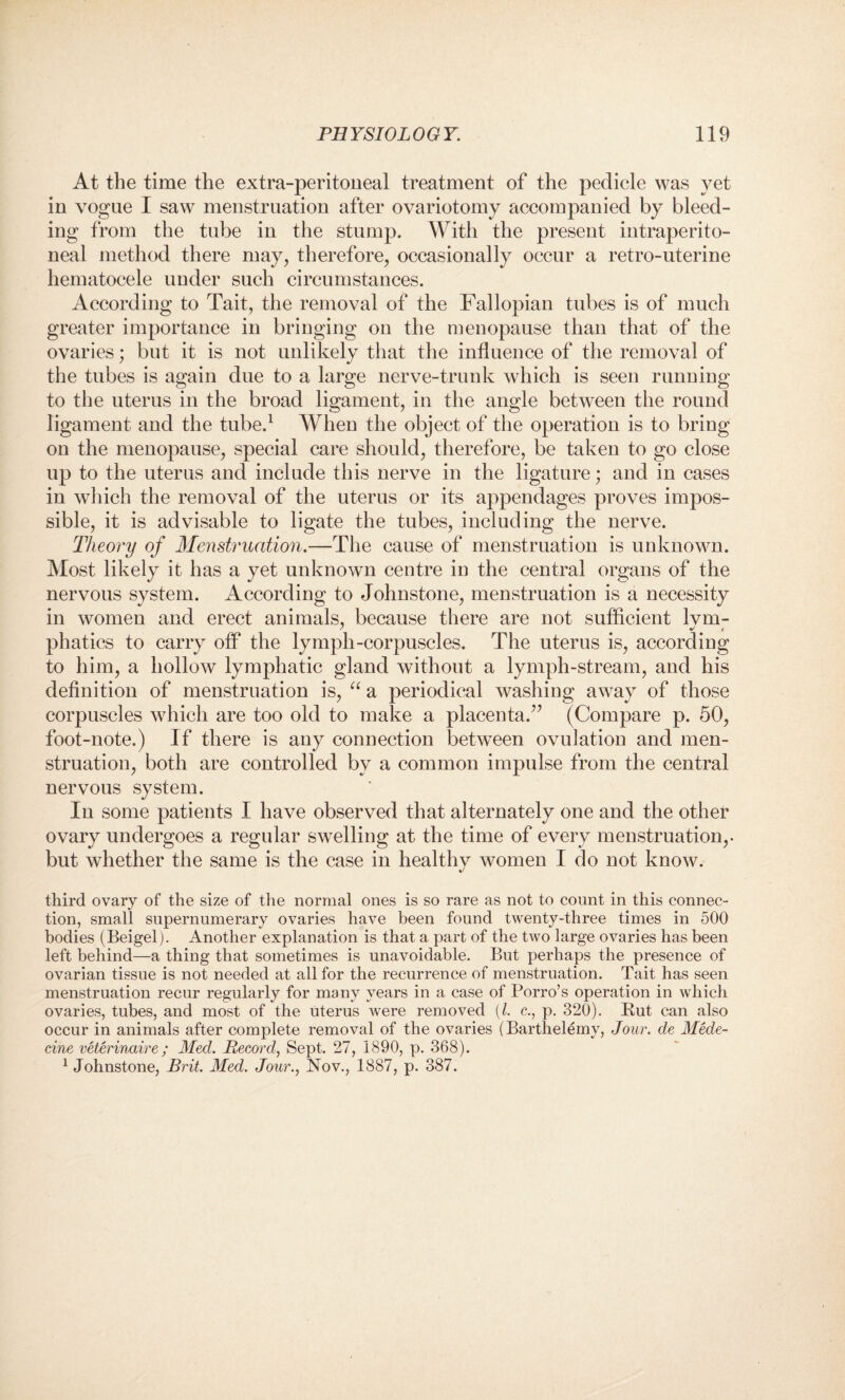At the time the extra-peritoneal treatment of the pedicle was yet in vogue I saw menstruation after ovariotomy accompanied by bleed¬ ing from the tube in the stump. With the present intraperito- neal method there may, therefore, occasionally occur a retro-uterine hematocele under such circumstances. According to Tait, the removal of the Fallopian tubes is of much greater importance in bringing on the menopause than that of the ovaries; but it is not unlikely that the influence of the removal of the tubes is again due to a large nerve-trunk which is seen running to the uterus in the broad ligament, in the angle between the round ligament and the tube.1 When the object of the operation is to bring on the menopause, special care should, therefore, be taken to go close up to the uterus and include this nerve in the ligature; and in cases in which the removal of the uterus or its appendages proves impos¬ sible, it is advisable to ligate the tubes, including the nerve. Theory of Menstruation.—The cause of menstruation is unknown. Most likely it has a yet unknown centre in the central organs of the nervous system. According to Johnstone, menstruation is a necessity in women and erect animals, because there are not sufficient lvm- phatics to carry off the lymph-corpuscles. The uterus is, according to him, a hollow lymphatic gland without a lymph-stream, and his definition of menstruation is, “ a periodical washing away of those corpuscles which are too old to make a placenta.” (Compare p. 50, foot-note.) If there is any connection between ovulation and men¬ struation, both are controlled by a common impulse from the central nervous system. In some patients I have observed that alternately one and the other ovary undergoes a regular swelling at the time of every menstruation,. but whether the same is the case in healthy women I do not know. •/ third ovary of the size of the normal ones is so rare as not to count in this connec¬ tion, small supernumerary ovaries have been found twenty-three times in 500 bodies (Beigel). Another explanation is that a part of the two large ovaries has been left behind—a thing that sometimes is unavoidable. But perhaps the presence of ovarian tissue is not needed at all for the recurrence of menstruation. Tait has seen menstruation recur regularly for many years in a case of Porro’s operation in which ovaries, tubes, and most of the uterus were removed (/. c., p. 320). Rut can also occur in animals after complete removal of the ovaries (Barthelemy, Jour, cle Mede- cine veterinaire; Med. Record, Sept. 27, 1890, p. 368). 1 Johnstone, Brit. Med. Jour., Nov., 1887, p. 387.