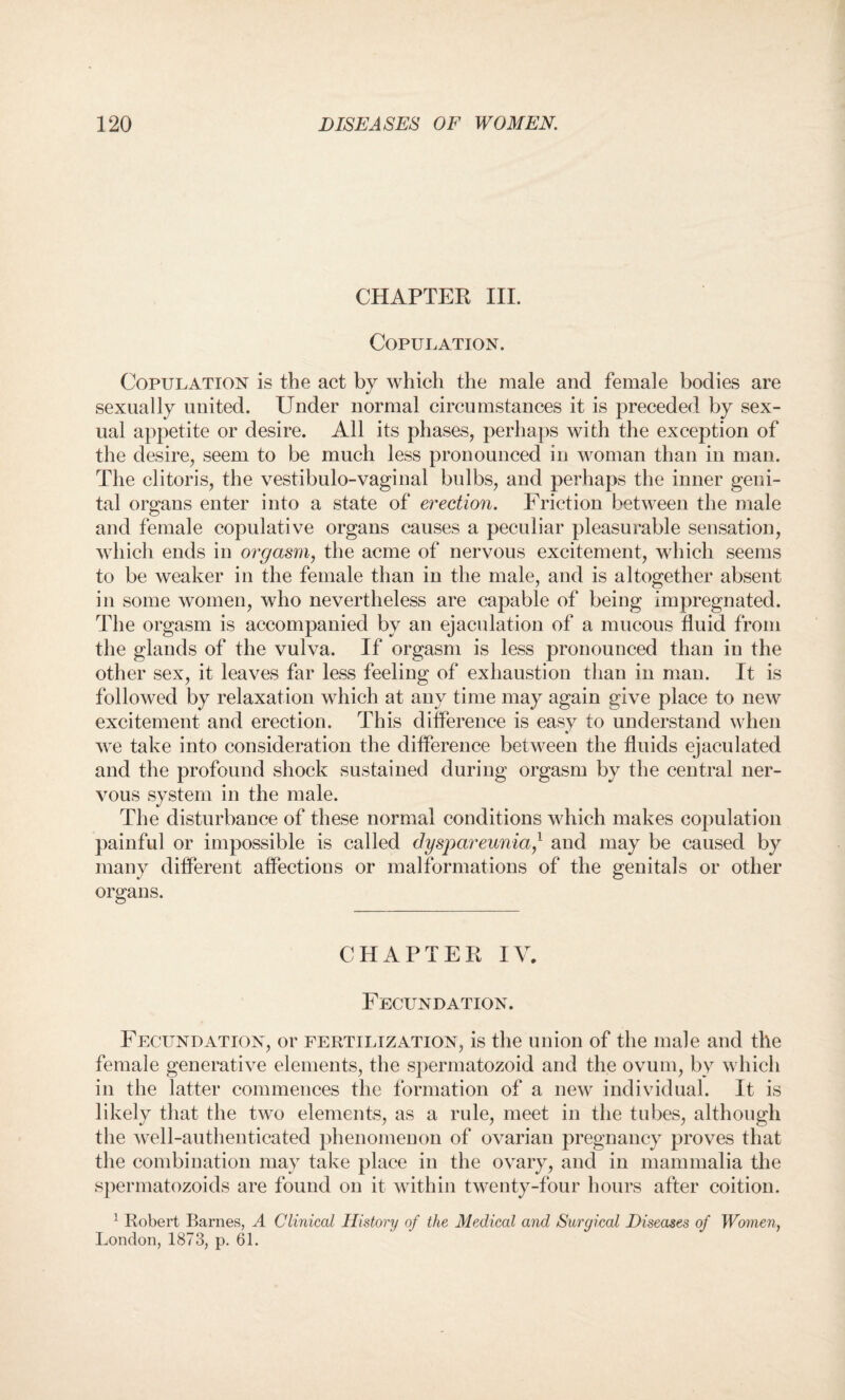 CHAPTER III. Copulation. Copulation is the act by which the male and female bodies are sexually united. Under normal circumstances it is preceded by sex¬ ual appetite or desire. All its phases, perhaps with the exception of the desire, seem to be much less pronounced in Avoman than in man. The clitoris, the vestibulo-vaginal bulbs, and perhaps the inner geni¬ tal organs enter into a state of erection. Friction between the male and female copulative organs causes a peculiar pleasurable sensation, which ends in orgasm, the acme of nervous excitement, which seems to be weaker in the female than in the male, and is altogether absent in some women, who nevertheless are capable of being impregnated. The orgasm is accompanied by an ejaculation of a mucous fluid from the glands of the vulva. If orgasm is less pronounced than in the other sex, it leaves far less feeling of exhaustion than in man. It is followed by relaxation which at any time may again give place to new excitement and erection. This difference is easy to understand when we take into consideration the difference between the fluids ejaculated and the profound shock sustained during orgasm by the central ner¬ vous system in the male. The disturbance of these normal conditions which makes copulation painful or impossible is called dyspareunia/ and may be caused by many different affections or malformations of the genitals or other organs. CHAPTER IV. Fecundation. Fecundation, or fertilization, is the union of the male and the female generative elements, the spermatozoid and the ovum, by which in the latter commences the formation of a new individual. It is likely that the two elements, as a rule, meet in the tubes, although the well-authenticated phenomenon of ovarian pregnancy proves that the combination may take place in the ovary, and in mammalia the spermatozoids are found on it within twenty-four hours after coition. 1 Robert Barnes, A Clinical History of the Medical and Surgical Diseases of Women, London, 1873, p. 61.