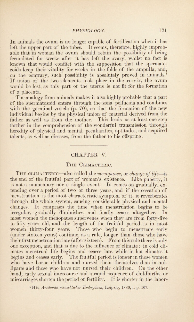 In animals the ovum is no longer capable of fertilization when it has left the upper part of the tubes. It seems, therefore, highly improb¬ able that in woman the ovum should retain the possibility of being fecundated for weeks after it has left the ovary, whilst no fact is known that would conflict with the supposition that the spermato- zoids keep their vitality for weeks in the folds of the ampulla, and, on the contrary, such possibility is absolutely proved in animals.1 If union of the two elements took place in the cervix, the ovum would be lost, as this part of the uterus is not fit for the formation of a placenta. The analogy from animals makes it also highly probable that a part of the spermatozoid enters through the zona pellucida and combines with the germinal vesicle (p. 70), so that the formation of the new individual begins by the physical union of material derived from the father as well as from the mother. This leads us at least one step farther in the comprehension of the wonderful transmission through heredity of physical and mental peculiarities, aptitudes, and acquired talents, as well as diseases, from the father to his offspring. CHAPTER Y. The Climacteric. The climacteric—also called the menopause, or change of life—is the end of the fruitful part of woman’s existence. Like puberty, it is not a momentary nor a single event. It comes on gradually, ex¬ tending over a period of two or three years, and if the cessation of menstruation is the most characteristic symptom of it, it reverberates through the whole system, causing considerable physical and mental changes. It comprises the time when menstruation begins to be irregular, gradually diminishes, and finally ceases altogether. In most women the menopause supervenes when they are from forty-five to fifty years old, and the length of the fruitful period is in most women thirty-four years. Those who begin to menstruate early (under sixteen years) continue, as a rule, longer than those who have their first menstruation late (after sixteen). From this rule there is only one exception, and that is due to the influence of climate: in cold cli¬ mates menstrual life begins and ceases late, while in hot climates it begins and ceases early. The fruitful period is longer in those women who have borne children and nursed them themselves than in nul¬ liparae and those who have not nursed their children. On the other hand, early sexual intercourse and a rapid sequence of childbirths or miscarriages shorten the period of fertility. It is shorter in the labor- 1 His, Anatomie menschlicher Embryonen, Leipzig, 1880, i. p. 167.