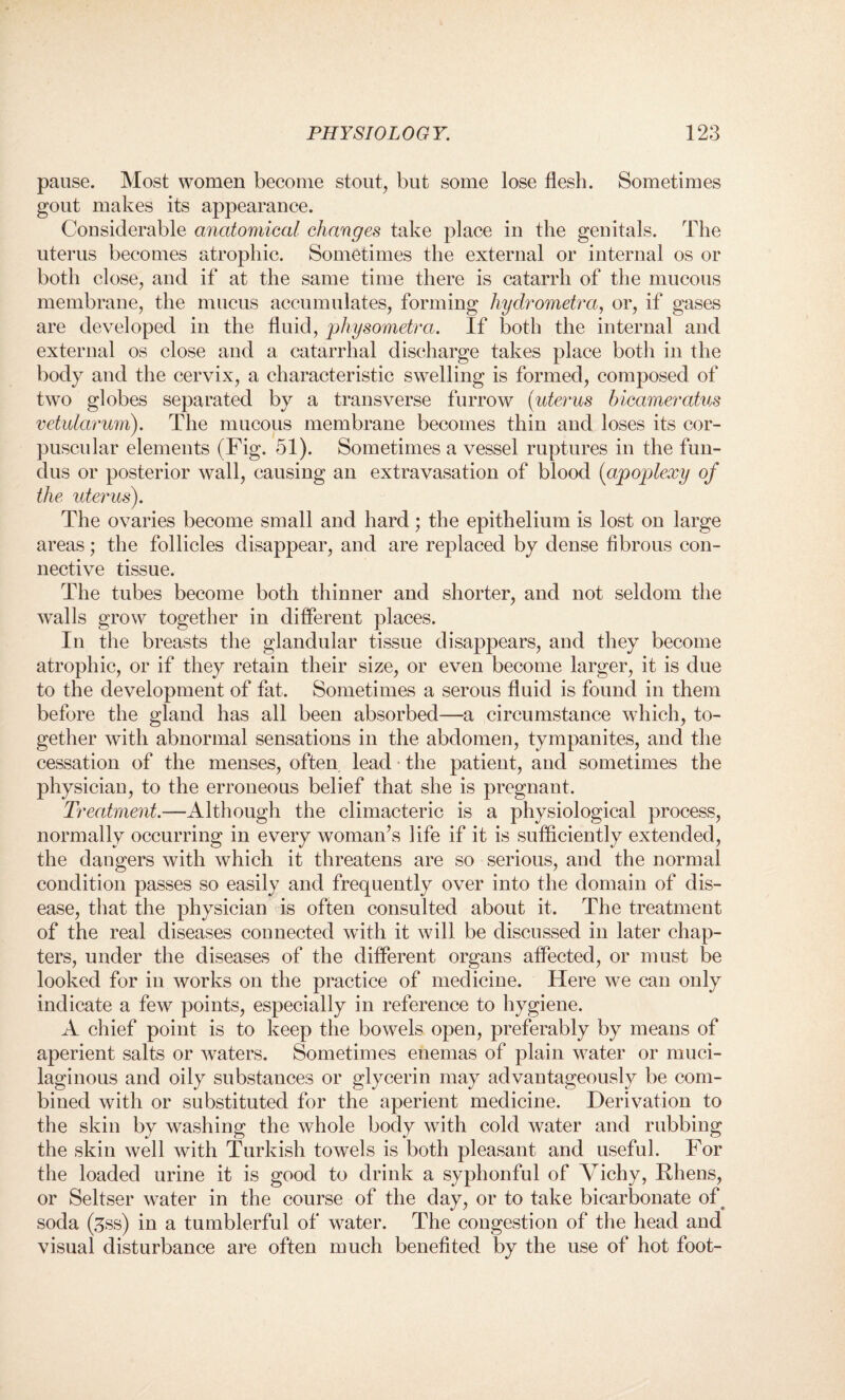 pause. Most women become stout, but some lose flesh. Sometimes gout makes its appearance. Considerable anatomical changes take place in the genitals. The uterus becomes atrophic. Sometimes the external or internal os or both close, and if at the same time there is catarrh of the mucous membrane, the mucus accumulates, forming hydrometra, or, if gases are developed in the fluid, physometra. If both the internal and external os close and a catarrhal discharge takes place both in the body and the cervix, a characteristic swelling is formed, composed of two globes separated by a transverse furrow (uterus hicameratus vetularum). The mucous membrane becomes thin and loses its cor¬ puscular elements (Fig. 51). Sometimes a vessel ruptures in the fun¬ dus or posterior wall, causing an extravasation of blood (apoplexy of the uterus). The ovaries become small and hard; the epithelium is lost on large areas; the follicles disappear, and are replaced by dense fibrous con¬ nective tissue. The tubes become both thinner and shorter, and not seldom the walls grow together in different places. In the breasts the glandular tissue disappears, and they become atrophic, or if they retain their size, or even become larger, it is due to the development of fat. Sometimes a serous fluid is found in them before the gland has all been absorbed—a circumstance which, to¬ gether with abnormal sensations in the abdomen, tympanites, and the cessation of the menses, often lead the patient, and sometimes the physician, to the erroneous belief that she is pregnant. Treatment.—Although the climacteric is a physiological process, normally occurring in every woman’s life if it is sufficiently extended, the dangers with which it threatens are so serious, and the normal condition passes so easily and frequently over into the domain of dis¬ ease, that the physician is often consulted about it. The treatment of the real diseases connected with it will be discussed in later chap¬ ters, under the diseases of the different organs affected, or must be looked for in works on the practice of medicine. Here we can only indicate a few points, especially in reference to hygiene. A chief point is to keep the bowels open, preferably by means of aperient salts or wraters. Sometimes enemas of plain water or muci¬ laginous and oily substances or glycerin may advantageously be com¬ bined with or substituted for the aperient medicine. Derivation to the skin by washing the whole body with cold water and rubbing the skin well with Turkish towels is both pleasant and useful. For the loaded urine it is good to drink a syphonful of Vichy, Bliens, or Seltser water in the course of the day, or to take bicarbonate of soda (^ss) in a tumblerful of w7ater. The congestion of the head and visual disturbance are often much benefited by the use of hot foot-