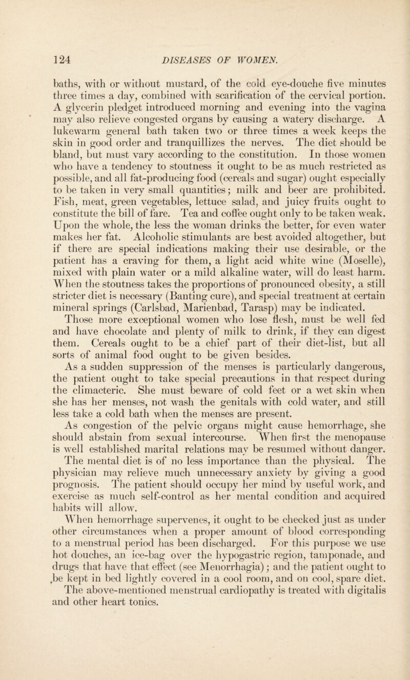 baths, with or without mustard, of the cold eye-douche five minutes three times a day, combined with scarification of the cervical portion. A glycerin pledget introduced morning and evening into the vagina may also relieve congested organs by causing a watery discharge. A lukewarm general bath taken two or three times a week keeps the skin in good order and tranquillizes the nerves. The diet should be bland, but must vary according to the constitution. In those women who have a tendency to stoutness it ought to be as much restricted as possible, and all fat-producing food (cereals and sugar) ought especially to be taken in very small quantities; milk and beer are prohibited. Fish, meat, green vegetables, lettuce salad, and juicy fruits ought to constitute the bill of fare. Tea and coffee ought only to be taken weak. Upon the whole, the less the woman drinks the better, for even water makes her fat. Alcoholic stimulants are best avoided altogether, but if there are special indications making their use desirable, or the patient has a craving for them, a light acid white wine (Moselle), mixed with plain water or a mild alkaline water, will do least harm. When the stoutness takes the proportions of pronounced obesity, a still stricter diet is necessary (Banting cure), and special treatment at certain mineral springs (Carlsbad, Marienbad, Tarasp) may be indicated. Those more exceptional women who lose flesh, must be well fed and have chocolate and plenty of milk to drink, if they can digest them. Cereals ought to be a chief part of their diet-list, but all sorts of animal food ought to be given besides. As a sudden suppression of the menses is particularly dangerous, the patient ought to take special precautions in that respect during the climacteric. She must beware of cold feet or a wet skin when she has her menses, not wash the genitals with cold water, and still less take a cold bath when the menses are present. As congestion of the pelvic organs might cause hemorrhage, she should abstain from sexual intercourse. When first the menopause is well established marital relations may be resumed without danger. The mental diet is of no less importance than the physical. The physician may relieve much unnecessary anxiety by giving a good prognosis. The patient should occupy her mind by useful work, and exercise as much self-control as her mental condition and acquired habits will allow. When hemorrhage supervenes, it ought to be checked just as under other circumstances when a proper amount of blood corresponding to a menstrual period has been discharged. For this purpose we use hot douches, an ice-bag over the hypogastric region, tamponade, and drugs that have that effect (see Menorrhagia); and the patient ought to Jbe kept in bed lightly covered in a cool room, and on cool, spare diet. The above-mentioned menstrual cardiopathy is treated with digitalis and other heart tonics.