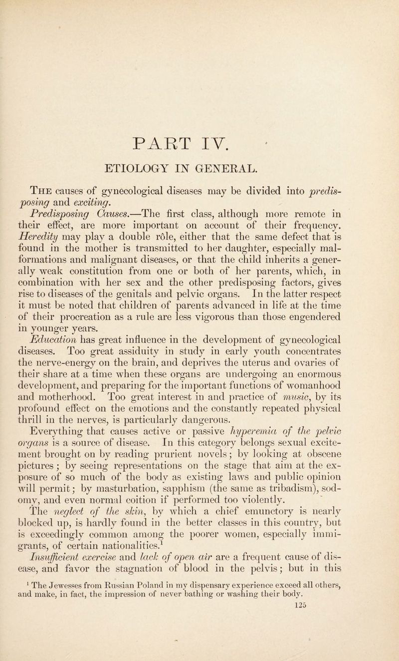 ETIOLOGY IN GENERAL. The causes of gynecological diseases may be divided into predis¬ posing and exciting. Predisposing Causes.—The first class, although more remote in their effect, are more important on account of their frequency. Heredity may play a double role, either that the same defect that is found in the mother is transmitted to her daughter, especially mal¬ formations and malignant diseases, or that the child inherits a gener¬ ally weak constitution from one or both of her parents, which, in combination with her sex and the other predisposing factors, gives rise to diseases of the genitals and pelvic organs. In the latter respect it must be noted that children of parents advanced in life at the time of their procreation as a rule are less vigorous than those engendered in younger years. Education has great influence in the development of gynecological diseases. Too great assiduity in study in early youth concentrates the nerve-energy on the brain, and deprives the uterus and ovaries of their share at a time when these organs are undergoing an enormous development, and preparing for the important functions of womanhood and motherhood. Too great interest in and practice of music, by its profound effect on the emotions and the constantly repeated physical thrill in the nerves, is particularly dangerous. Everything that causes active or passive hyperemia of the pelvic organs is a source of disease. In this category belongs sexual excite¬ ment brought on by reading prurient novels; by looking at obscene pictures; by seeing representations on the stage that aim at the ex¬ posure of so much of the body as existing laws and public opinion will permit; by masturbation, sapphism (the same as tribadism), sod¬ omy, and even normal coition if performed too violently. The neglect of the skin, by which a chief emunctory is nearly blocked up, is hardly found in the better classes in this country, but is exceedingly common among the poorer women, especially immi¬ grants, of certain nationalities.1 Insufficient exercise and lack of open air are a frequent cause of dis¬ ease, and favor the stagnation of blood in the pelvis; but in this 1 The Jewesses from Russian Poland in my dispensary experience exceed all others, and make, in fact, the impression of never bathing or washing their body.