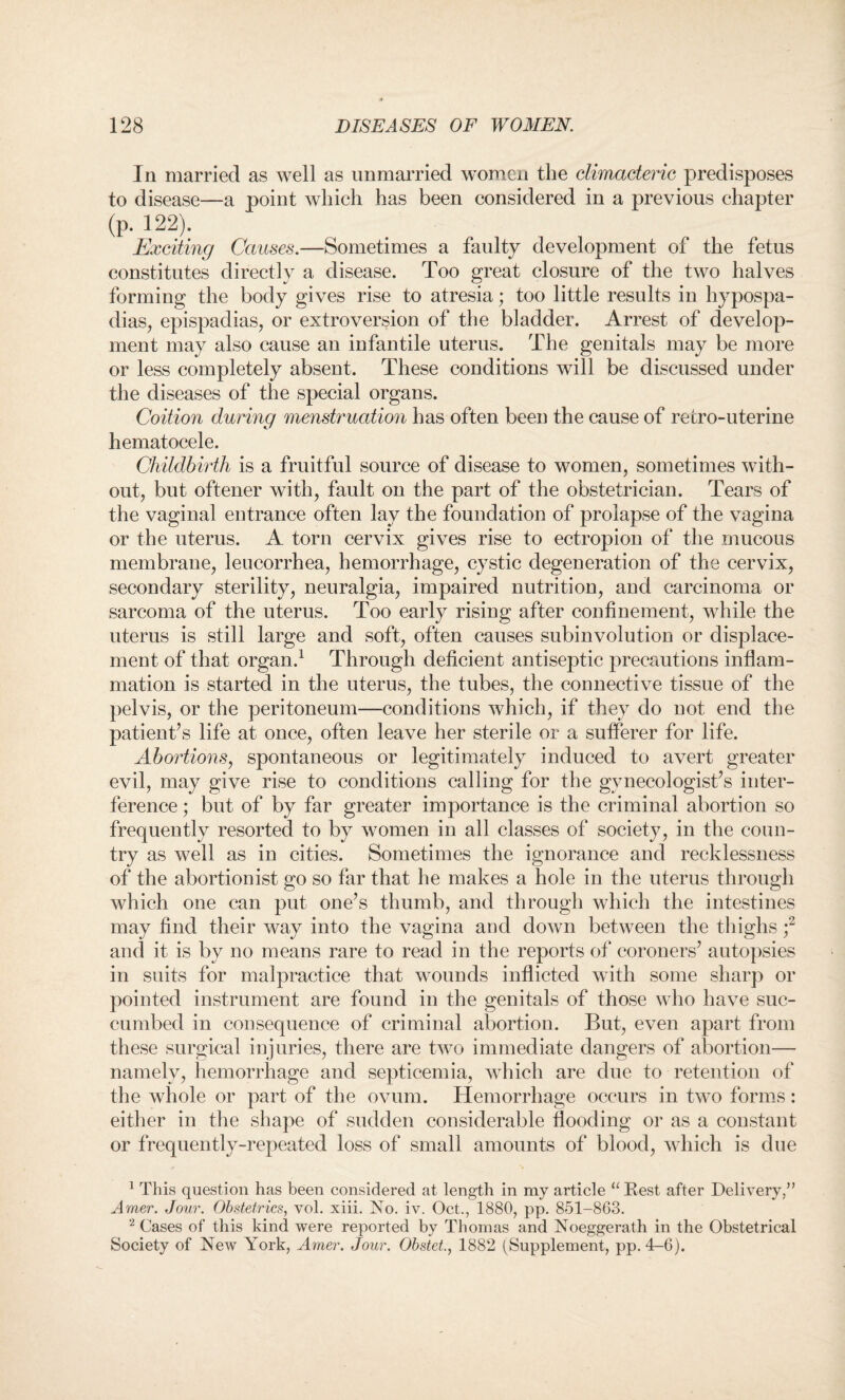 In married as well as unmarried women the climacteric predisposes to disease—a point which has been considered in a previous chapter (p. 122). Exciting Causes.—Sometimes a faulty development of the fetus constitutes directly a disease. Too great closure of the two halves forming the body gives rise to atresia; too little results in hypospa¬ dias, epispadias, or extroversion of the bladder. Arrest of develop¬ ment may also cause an infantile uterus. The genitals may be more or less completely absent. These conditions will be discussed under the diseases of the special organs. Coition during menstruation has often been the cause of retro-uterine hematocele. Childbirth is a fruitful source of disease to women, sometimes with¬ out, but oftener with, fault on the part of the obstetrician. Tears of the vaginal entrance often lav the foundation of prolapse of the vagina or the uterus. A torn cervix gives rise to ectropion of the mucous membrane, leucorrhea, hemorrhage, cystic degeneration of the cervix, secondary sterility, neuralgia, impaired nutrition, and carcinoma or sarcoma of the uterus. Too early rising after confinement, while the uterus is still large and soft, often causes subinvolution or displace¬ ment of that organ.1 Through deficient antiseptic precautions inflam¬ mation is started in the uterus, the tubes, the connective tissue of the pelvis, or the peritoneum—conditions which, if they do not end the patient’s life at once, often leave her sterile or a sufferer for life. Abortions, spontaneous or legitimately induced to avert greater evil, may give rise to conditions calling for the gynecologist’s inter¬ ference ; but of by far greater importance is the criminal abortion so frequently resorted to by women in all classes of society, in the coun¬ try as well as in cities. Sometimes the ignorance and recklessness of the abortionist go so far that he makes a hole in the uterus through which one can put one’s thumb, and through which the intestines may find their way into the vagina and down between the thighs ;2 and it is by no means rare to read in the reports of coroners’ autopsies in suits for malpractice that wounds inflicted with some sharp or pointed instrument are found in the genitals of those who have suc¬ cumbed in consequence of criminal abortion. But, even apart from these surgical injuries, there are two immediate dangers of abortion— namely, hemorrhage and septicemia, which are due to retention of the whole or part of the ovum. Hemorrhage occurs in two forms: either in the shape of sudden considerable flooding or as a constant or frequently-repeated loss of small amounts of blood, which is due 1 This question lias been considered at length in my article u Rest after Delivery/’ Amer. Jour. Obstetrics, vol. xiii. No. iv. Oct., 1880, pp. 851-863. 2 Cases of this kind were reported by Thomas and Noeggerath in the Obstetrical Society of New York, Amer. Jour. Obstet., 1882 (Supplement, pp. 4-6).