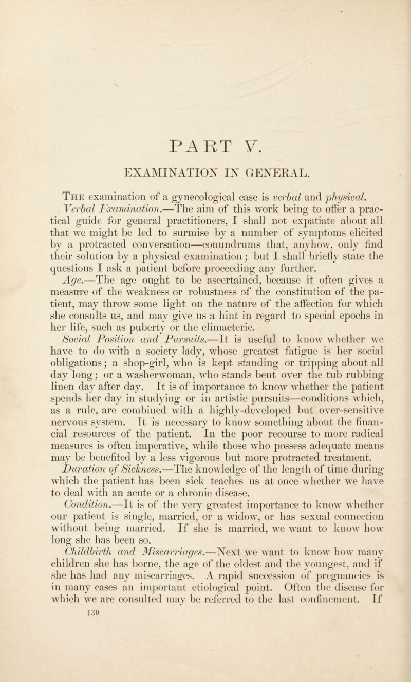 EXAMINATION IN GENERAL. The examination of a gynecological case is verbal and physical. Verbal Examination.—The aim of this work being to offer a prac¬ tical guide for general practitioners, I shall not expatiate about all that we might be led to surmise by a number of symptoms elicited by a protracted conversation—conundrums that, anyhow, only find their solution by a physical examination; but I shall briefly state the questions I ask a patient before proceeding any further. Age.—The age ought to be ascertained, because it often gives a measure of the weakness or robustness of the constitution of the pa¬ tient, may throw some light on the nature of the affection for which she consults us, and may give us a hint in regard to special epochs in her life, such as puberty or the climacteric. Social Position and Pursuits.—It is useful to know whether we have to do with a society lady, whose greatest fatigue is her social obligations; a shop-girl, who is kept standing or tripping about all day long; or a washerwoman, who stands bent over the tub rubbing linen day after day. It is of importance to know whether the patient spends her day in studying or in artistic pursuits—conditions which, as a rule, are combined with a highly-developed but over-sensitive nervous system. It is necessary to know something about the finan¬ cial resources of the patient. In the poor recourse to more radical measures is often imperative, while those who possess adequate means may be benefited by a less vigorous but more protracted treatment. Duration of Sickness.—The knowledge of the length of time during which the patient has been sick teaches us at once whether we have to deal with an acute or a chronic disease. Condition.—It is of the very greatest importance to know whether our patient is single, married, or a widow, or has sexual connection without being married. If she is married, we want to know how long she has been so. Childbirth and Miscarriages.—Next w7e want to know how many children she has borne, the age of the oldest and the youngest, and if she has had any miscarriages. A rapid succession of pregnancies is in many cases an important etiological point. Often the disease for which we are consulted may be referred to the last confinement. If