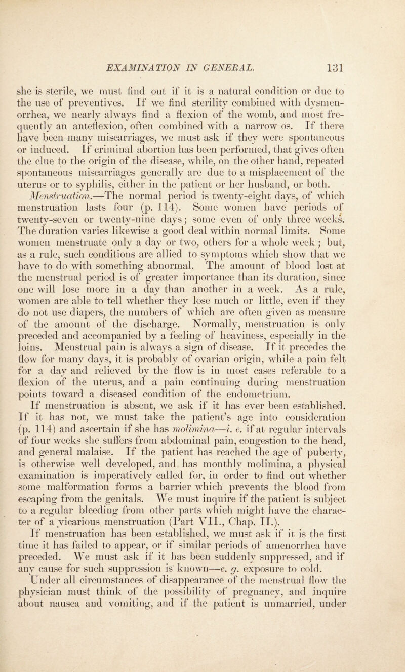 she is sterile, we must find out if it is a natural condition or due to the use of preventives. If we find sterility combined with dysmen¬ orrhea, we nearly always find a flexion of the womb, and most fre¬ quently an anteflexion, often combined with a narrow os. If there have been many miscarriages, we must ask if they were spontaneous or induced. If criminal abortion has been performed, that gives often the clue to the origin of the disease, while, on the other hand, repeated spontaneous miscarriages generally are due to a misplacement of the uterus or to syphilis, either in the patient or her husband, or both. Menstruation.—The normal period is twenty-eight days, of which menstruation lasts four (p. 114). Some women have periods of twenty-seven or twenty-nine days; some even of only three weeks. The duration varies likewise a good deal within normal limits. Some women menstruate only a day or two, others for a whole week ; but, as a rule, such conditions are allied to symptoms which show that we have to do with something abnormal. The amount of blood lost at the menstrual period is of greater importance than its duration, since one will lose more in a day than another in a week. As a rule, women are able to tell whether they lose much or little, even if they do not use diapers, the numbers of which are often given as measure of the amount of the discharge. Normally, menstruation is only preceded and accompanied by a feeling of heaviness, especially in the loins. Menstrual pain is always a sign of disease. If it precedes the flow for many days, it is probably of ovarian origin, while a pain felt for a day and relieved by the flow is in most cases referable to a flexion of the uterus, and a pain continuing during menstruation points toward a diseased condition of the endometrium. If menstruation is absent, we ask if it has ever been established. If it has not, we must take the patient’s age into consideration (p. 114) and ascertain if she has molimina—i. e. if at regular intervals of four weeks she suffers from abdominal pain, congestion to the head, and general malaise. If the patient has reached the age of puberty, is otherwise well developed, and has monthly molimina, a physical examination is imperatively called for, in order to find out whether some malformation forms a barrier which prevents the blood from escaping from the genitals. We must inquire if the patient is subject to a regular bleeding from other parts which might have the charac¬ ter of a vicarious menstruation (Part VII., Chap. II.). If menstruation has been established, we must ask if it is the first time it has failed to appear, or if similar periods of amenorrhea have preceded. We must ask if it has been suddenly suppressed, and if any cause for such suppression is known—e. g. exposure to cold. Under all circumstances of disappearance of the menstrual flow the physician must think of the possibility of pregnancy, and inquire about nausea and vomiting, and if the patient is unmarried, under