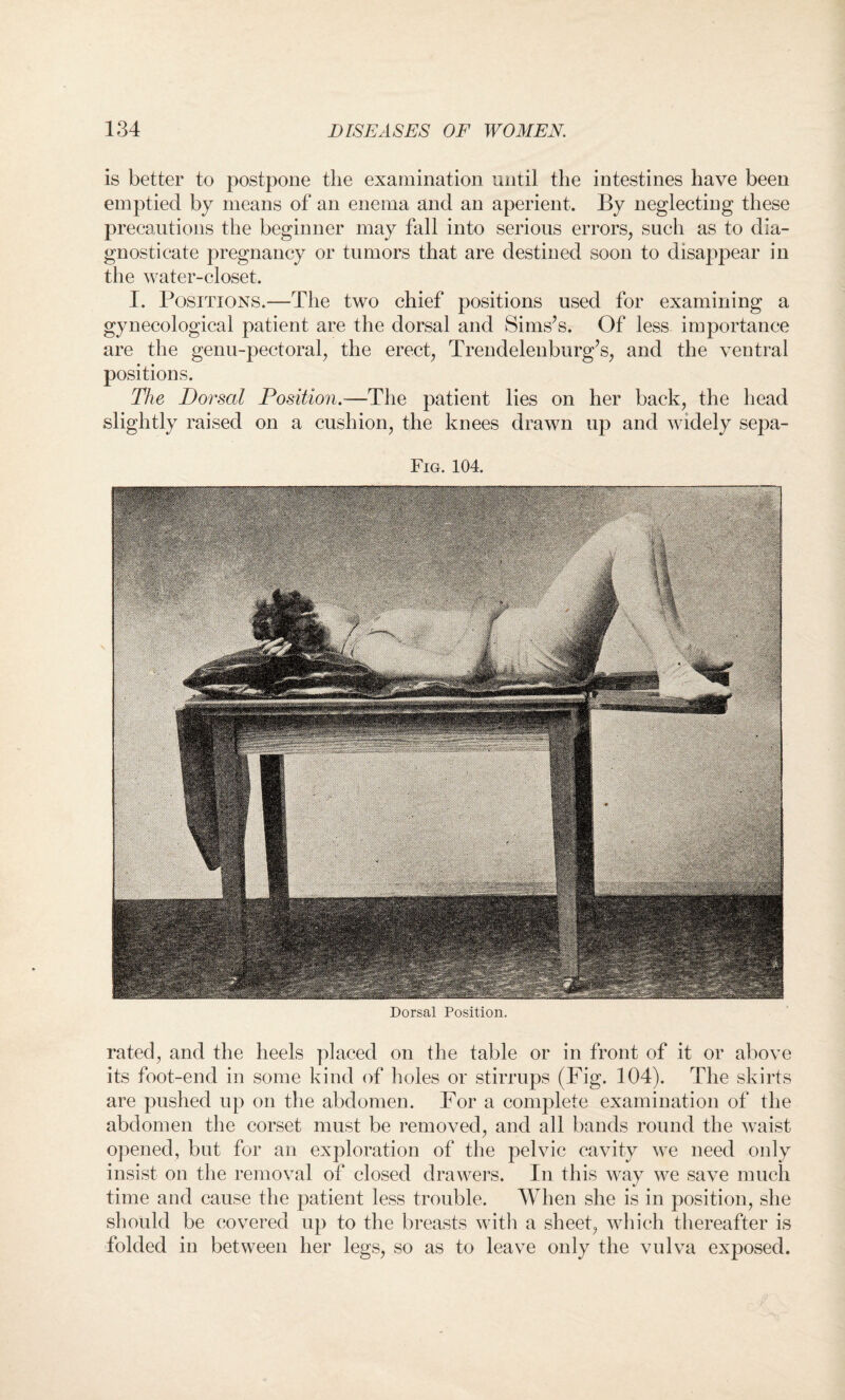 is better to postpone the examination until the intestines have been emptied by means of an enema and an aperient. By neglecting these precautions the beginner may fall into serious errors, such as to dia¬ gnosticate pregnancy or tumors that are destined soon to disappear in the water-closet. I. Positions.—The two chief positions used for examining a gynecological patient are the dorsal and Sims’s. Of less importance are the genu-pectoral, the erect, Trendelenburg’s, and the ventral positions. The Dorsal Position.-—The patient lies on her back, the head slightly raised on a cushion, the knees drawn up and widely sepa- Fig. 104. Dorsal Position. rated, and the heels placed on the table or in front of it or above its foot-end in some kind of holes or stirrups (Fig. 104). The skirts are pushed up on the abdomen. For a complete examination of the abdomen the corset must be removed, and all bands round the waist opened, but for an exploration of the pelvic cavity we need only insist on the removal of closed drawers. In this way we save much time and cause the patient less trouble. When she is in position, she should be covered up to the breasts with a sheet, which thereafter is folded in between her legs, so as to leave only the vulva exposed.