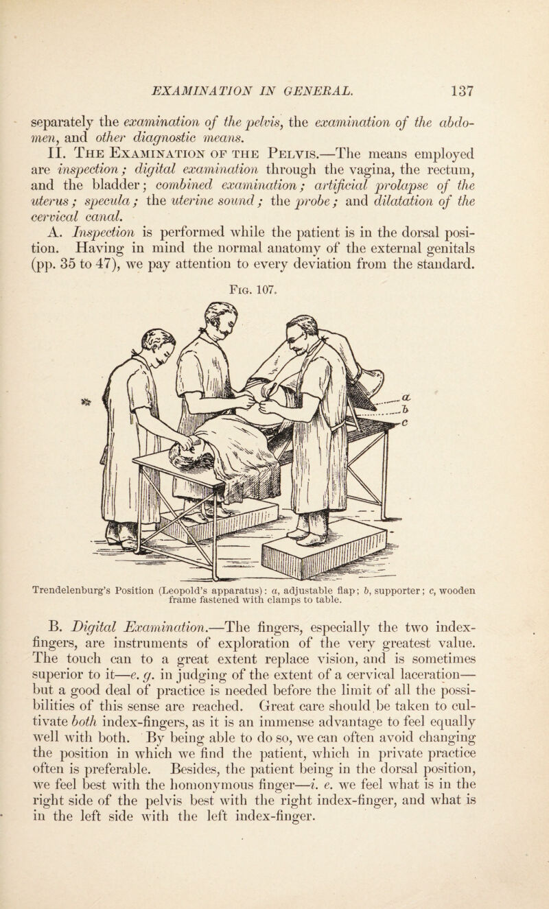 separately the examination of the pelvis, the examination of the abdo¬ men, and other diagnostic means. II. The Examination of the Pelvis.—The means employed are inspection; digital examination through the vagina, the rectum, and the bladder; combined examination; artificial prolapse of the uterus ; specula ; the uterine sound ; the probe ; and dilatation of the cervical canal. A. Inspection is performed while the patient is in the dorsal posi¬ tion. Having in mind the normal anatomy of the external genitals (pp. 35 to 47), we pay attention to every deviation from the standard. Fig. 107. Trendelenburg’s Position (Leopold’s apparatus): a, adjustable flap; b, supporter; c, wooden frame fastened with clamps to table. B. Digital Examination.—The fingers, especially the two index- fingers, are instruments of exploration of the very greatest value. The touch can to a great extent replace vision, and is sometimes superior to it—e. g. in judging of the extent of a cervical laceration— but a good deal of practice is needed before the limit of all the possi¬ bilities of this sense are reached. Great care should be taken to cul¬ tivate both index-fingers, as it is an immense advantage to feel equally well with both. By being able to do so, we can often avoid changing the position in which we find the patient, which in private practice often is preferable. Besides, the patient being in the dorsal position, we feel best with the homonymous finger—i. e. we feel what is in the right side of the pelvis best with the right index-finger, and what is in the left side with the left index-finger.