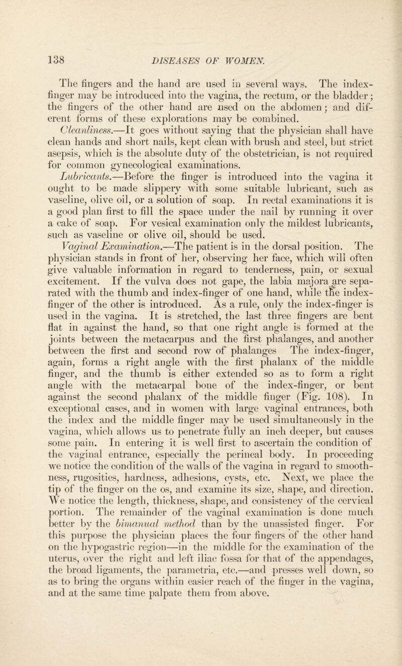 The fingers and the hand are used in several ways. The index- finger may be introduced into the vagina, the rectum, or the bladder; the fingers of the other hand are used on the abdomen; and dif- erent forms of these explorations may be combined. Cleanliness.—It goes without saying that the physician shall have clean hands and short nails, kept clean with brush and steel, but strict asepsis, which is the absolute duty of the obstetrician, is not required for common gynecological examinations. Lubricants.—Before the finger is introduced into the vagina it ought to be made slippery with some suitable lubricant, such as vaseline, olive oil, or a solution of soap. In rectal examinations it is a good plan first to fill the space under the nail by running it over a cake of soap. For vesical examination only the mildest lubricants, such as vaseline or olive oil, should be used. Vaginal Examination.—The patient is in the dorsal position. The physician stands in front of her, observing her face, which will often give valuable information in regard to tenderness, pain, or sexual excitement. If the vulva does not gape, the labia majora are sepa¬ rated with the thumb and index-finger of one hand, while the index- finger of the other is introduced. As a rule, only the index-finger is used in the vagina. It is stretched, the last three fingers are bent flat in against the hand, so that one right angle is formed at the joints between the metacarpus and the first phalanges, and another between the first and second row of phalanges The index-finger, again, forms a right angle with the first phalanx of the middle finger, and the thumb is either extended so as to form a right angle with the metacarpal bone of the index-finger, or bent against the second phalanx of the middle finger (Fig. 108). In exceptional cases, and in women with large vaginal entrances, both the index and the middle finger may be used simultaneously in the vagina, which allows us to penetrate fully an inch deeper, but causes some pain. In entering it is well first to ascertain the condition of the vaginal entrance, especially the perineal body. In proceeding we notice the condition of the walls of the vagina in regard to smooth¬ ness, rugosities, hardness, adhesions, cysts, etc. Next, we place the tip of the finger on the os, and examine its size, shape, and direction. We notice the length, thickness, shape, and consistency of the cervical portion. The remainder of the vaginal examination is done much better by the bimanual method than by the unassisted finger. For this purpose the physician places the four fingers of the other hand on the hypogastric region—in the middle for the examination of the uterus, over the right and left iliac fossa for that of the appendages, the broad ligaments, the parametria, etc.—and presses well down, so as to bring the organs within easier reach of the finger in the vagina, and at the same time palpate them from above.