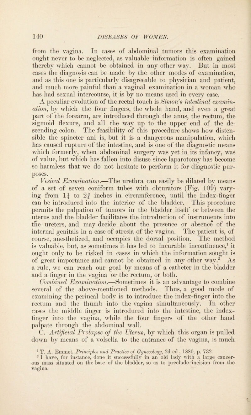 from the vagina. In cases of abdominal tumors this examination ought never to be neglected, as valuable information is often gained thereby which cannot be obtained in any other way. But in most cases the diagnosis can be made by the other modes of examination, and as this one is particularly disagreeable to physician and patient, and much more painful than a vaginal examination in a woman who has had sexual intercourse, it is by no means used in every case. A peculiar evolution of the rectal touch is Simon’s intestinal examin¬ ation, by which the four fingers, the whole hand, and even a great part of the forearm, are introduced through the anus, the rectum, the sigmoid flexure, and all the way up to the upper end of the de¬ scending colon. The feasibility of this procedure shows how disten¬ sible the spincter ani is, but it is a dangerous manipulation, which has caused rupture of the intestine, and is one of the diagnostic means which formerly, when abdominal surgery was yet in its infancy, was of value, but which has fallen into disuse since laparotomy has become so harmless that we do not hesitate to perform it for diagnostic pur¬ poses. Vesical Examination.—The urethra can easily be dilated by means of a set of seven coniform tubes with obturators (Fig. 109) vary¬ ing from 1J to 2f inches in circumference, until the index-finger can be introduced into the interior of the bladder. This procedure permits the palpation of tumors in the bladder itself or between the uterus and the bladder facilitates the introduction of instruments into the ureters, and may decide about the presence or absence of the internal genitals in a case of atresia of the vagina. The patient is, of course, anesthetized, and occupies the dorsal position. The method is valuable, but, as sometimes it has led to incurable incontinence,1 it ought only to be risked in cases in which the information sought is of great importance and cannot be obtained in any other way.2 As a rule, we can reach our goal by means of a catheter in the bladder and a finger in the vagina or the rectum, or both. Combined Examination.—Sometimes it is an advantage to combine several of the above-mentioned methods. Thus, a good mode of examining the perineal body is to introduce the index-finger into the rectum and the thumb into the vagina simultaneously. In other cases the middle finger is introduced into the intestine, the index- finger into the vagina, while the four fingers of the other hand palpate through the abdominal wall. C. Artificial Prolapse of the Uterus, by which this organ is pulled down by means of a volsella to the entrance of the vagina, is much 1 T. A. Emmet, Principles and Practice of Gynecology, 2d ed , 1880, p. 732. 21 have, for instance, done it successfully in an old lady with a large cancer¬ ous mass situated on the base of the bladder, so as to preclude incision from the vagina.