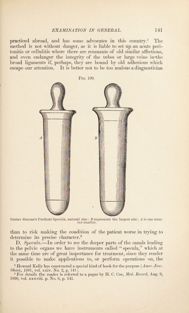 practiced abroad, and has some advocates in this country.1 The method is not without danger, as it is liable to set up an acute peri¬ tonitis or cellulitis where there are remnants of old similar affections, and even endanger the integrity of the tubes or large veins in*the broad ligaments if, perhaps, they are bound by old adhesions which escape our attention. It is better not to be too zealous a diagnostician Gustav Simons’s Urethral Specula, natural size: B represents the largest size; A is one num¬ ber smaller. than to risk making the condition of the patient worse in trying to determine its precise character.2 D. Specula.—In order to see the deeper parts of the canals leading to the pelvic organs we have instruments called u specula,” which at the same time are of great importance for treatment, since they render it possible to make applications to, or perform operations on, the 1 Howard Kelly has constructed a special kind of hook for the purpose (Amer. Jour. Obstet., 1891, vol. xxiv. No. 2, p. 141). 2 For details the reader is referred to a paper by H. C. Coe, Med. Record, Aug. 9, 1890, vol. xxxviii. p. No. 6, p. 141.