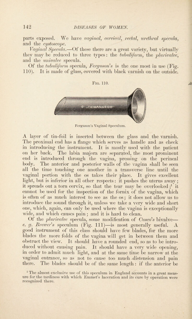 parts exposed. We have vaginal, cervical, rectal, urethral specula, and the cystoscope. Vaginal Specula.—Of these there are a great variety, but virtually they may be reduced to three types: the tubuliform, the plurivalve, and the univalve specula. Of the tubuliform specula, Ferguson?s is the one most in use (Fig. 110). It is made of glass, covered with black varnish on the outside. Fig. 110. Ferguson’s Vaginal Speculum. A layer of tin-foil is inserted between the glass and the varnish. The proximal end has a flange which serves as handle and as check in introducing the instrument. It is mostly used with the patient on her back. The labia majora are separated, the most prominent end is introduced through the vagina, pressing on the perineal body. The anterior and posterior walls of the vagina shall be seen all the time touching one another in a transverse line until the vaginal portion with the os takes their place. It gives excellent light, but is inferior in all other respects: it pushes the uterus away; it spreads out a torn cervix, so that the tear may be overlooked ;l it cannot be used for the inspection of the fornix of the vagina, which is often of as much interest to see as the os; it does not allow us to introduce the sound through it, unless we take a very wide and short one, which, again, can only be used where the vagina is exceptionally wide, and which causes pain; and it is hard to clean. Of the plurivalve specula, some modification of Cusco’s bivalve— e. g. Brewer’s speculum (Fig. Ill)—is most generally useful. A good instrument of this class should have few blades, for the more blades the more folds of the vagina will get in between them and obstruct the view. It should have a rounded end, so as to be intro¬ duced without causing pain. It should have a very wide opening, in order to admit much light, and at the same time be narrow at the vaginal entrance, so as not to cause too much distension and pain there. The blades should be of the same length : if the anterior be 1 The almost exclusive use of this speculum in England accounts in a great meas¬ ure for the tardiness with which Emmet’s laceration and its cure by operation were recognized there.