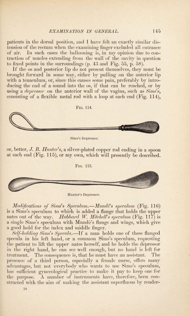 patients in the dorsal position, and I have felt an exactly similar dis¬ tension of the rectum when the examining finger excluded all entrance of air. In such cases the ballooning is, in my opinion due to con¬ traction of mucles extending from the wall of the cavity in question to fixed points in the surroundings (p. 43 and Fig. 55, p. 58). If the os and posterior lip do not present themselves, they must be brought forward in some way, either by pulling on the anterior lip with a tenaculum, or, since this causes some pain, preferably by intro¬ ducing the end of a sound into the os, if that can be reached, or by using a depressor on the anterior wall of the vagina, such as Sims’s, consisting of a flexible metal rod with a loop at each end (Fig. 114), Fig. 114. or, better, J. B. Hunter’s, a silver-plated copper rod ending in a spoon at each end (Fig. 115), or my own, which will presently be described. Fig. 115. Hunter’s Depressor. Modifications of Sims’s Speculum.—Munde’s speculum (Fig. 116) is a Sims’s speculum to which is added a flange that holds the upper nates out of the way. Hubbard W. Mitchell’s speculum (Fig. 117) is a single Sims’s speculum with Munde’s flange and wings, which give a good hold for the index and middle finger. Self-holding Sims’s Specula.—If a man holds one of these flanged specula in his left hand, or a common Sims’s speculum, requesting the patient to lift the upper nates herself, and he holds the depressor in the right hand, he can see well enough, but no hand is left for treatment. The consequence is, that he must have an assistant. The presence of a third person, especially a female nurse, offers many advantages, but not everybody who wants to use Sims’s speculum, has sufficient gynecological practice to make it pay to keep one for the purpose. A number of instruments have, therefore, been con¬ structed with the aim of making the assistant superfluous by render- 10